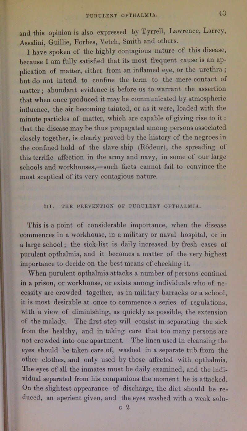 and this opinion is also expressed by Tyrrell, Lawrence, Larrey, Assalini, Guillie, Forbes, Vetch, Smith and others. I have spoken of the highly contagious nature of this disease, because I am fully satisfied that its most frequent cause is an ap- plication of matter, either from an inflamed eye, or the urethra ; but do not intend to confine the term to the mere contact of matter; abundant evidence is before us to warrant the assertion that when once produced it may be communicated by atmospheric influence, the air becoming tainted, or as it were, loaded with the minute particles of matter, which are capable of giving rise to it: that the disease may be thus propagated among persons associated closely together, is clearly proved by the history of the negroes in the confined hold of the slave ship (Rodeur), the spreading of this terrific affection in the army and navy, in some of our large schools and workhouses,—such facts cannot fail to convince the most sceptical of its very contagious nature. III. THE PREVENTION OF PURULENT OPTHALMIA. This is a point of considerable importance, when the disease commences in a workhouse, in a military or naval hospital, or in a large school; the sick-list is daily increased by fresh cases of purulent opthalmia, and it becomes a matter of the very highest importance to decide on the best means of checking it. When purulent opthalmia attacks a number of persons confined in a prison, or workhouse, or exists among individuals who of ne- cessity are crowded together, as in military barracks or a school, it is most desirable at once to commence a series of regulations, with a view of diminishing, as quickly as possible, the extension of the malady. The first step will consist in separating the sick from the healthy, and in taking care that too many persons are not crowded into one apartment. The linen used in cleansing the eyes should be taken care of, washed in a separate tub from the other clothes, and only used by those affected with opthalmia. The eyes of all the inmates must be daily examined, and the indi- vidual separated from his companions the moment he is attacked. On the slightest appearance of discharge, the diet should be re- duced, an aperient given, and the eyes washed with a weak solu- G 2