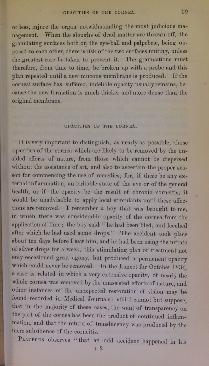 or less, injure the organ notwithstanding the most judicious ma- nagement. When the sloughs of dead matter are thrown off, the granulating surfaces both on the eye-ball and palpebrae, being op- posed to each other, there is risk of the two surfaces uniting, unless the greatest care be taken to prevent it. The granulations must therefore, from time to time, be broken up with a probe and this plan repeated until a new mucous membrane is produced. If the corneal surface has suffered, indelible opacity usually remains, be- cause the new formation is much thicker and more dense than the original membrane. OPACITIES OF THE CORNEA. It is very important to distinguish, as nearly as possible, those opacities of the cornea which are likely to be removed by the un- aided efforts of nature, from those which cannot be dispersed without the assistance of art, and also to ascertain the proper sea- son for commencing the use of remedies, for, if there be any ex- ternal inflammation, an irritable state of the eye or of the general health, or if the opacity be the result of chronic corneitis, it would be unadvisable to apply local stimulants until these affec- tions are removed. I remember a boy that was brought to me, in whieh there was considerable opacity of the cornea from the application of lime; the boy said “ he had been bled, and leeched after which he had used some drops.” The accident took place about ten days before I saw him, and he had been using the nitrate of silver drops for a week, this stimulating plan of treatment not only occasioned great agony, but produced a permanent opacity which could never be removed. In the Lancet for October 1834, a case is related in which a very extensive opacity, of nearly the whole cornea was removed by the unassisted efforts of nature, and other instances of the unexpected restoration of vision may be found recorded in Medical Journals; still I cannot but suppose, that in the majority of these cases, the want of transparency on the part of the cornea has been the product of continued inflam- mation, and that the return of translucency was produced by the mere subsidence of the corneitis. Platerus observes “ that an odd accident happened in his i 2