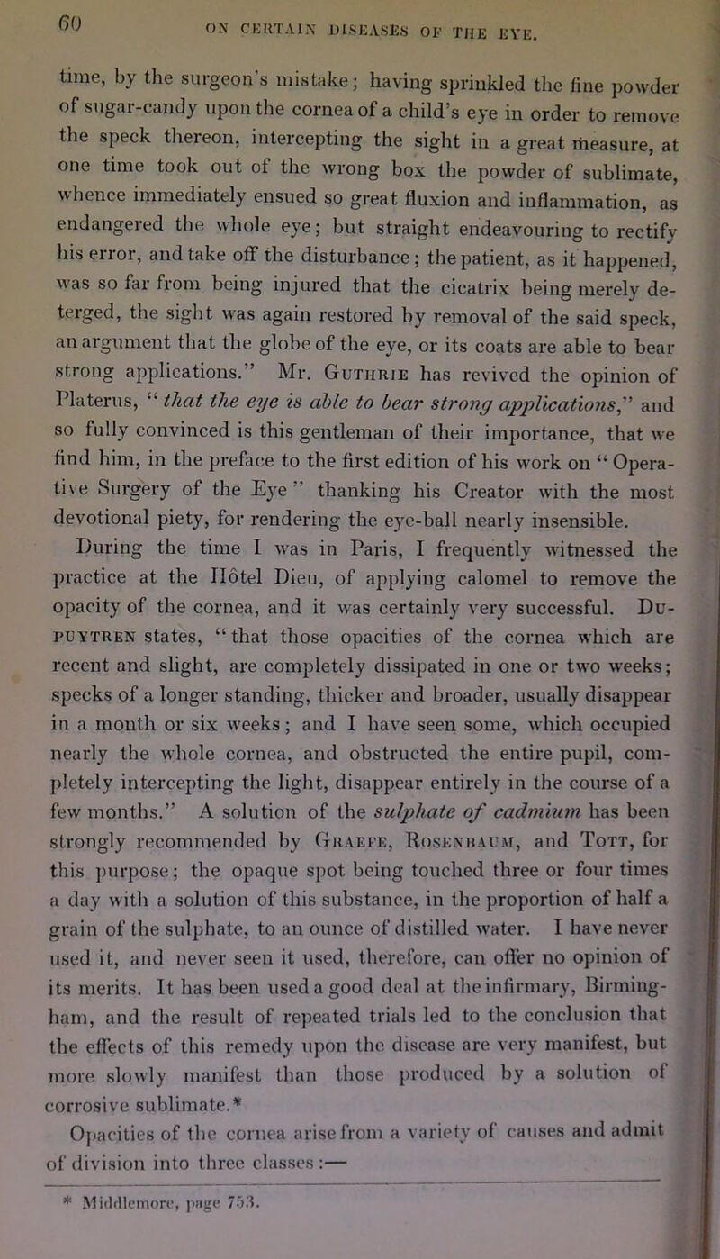 time, by the surgeon’s mistake; having sprinkled the fine powder of sugar-candy upon the cornea of a child’s eye in order to remove the speck thereon, intercepting the sight in a great measure, at one time took out of the wrong box the powder of sublimate, whence immediately ensued so great fluxion and inflammation, as endangeied the whole eye; but straight endeavouring to rectify hiseiior, and take off the disturbance; the patient, as it happened, was so far from being injured that the cicatrix being merely de- terged, the sight was again restored by removal of the said speck, an argument that the globe of the eye, or its coats are able to bear strong applications. ’ Mr. Guthrie has revived the opinion of Platerus, “ that the eye is able to bear strong applications,” and so fully convinced is this gentleman of their importance, that we find him, in the preface to the first edition of his work on “ Opera- tive Surgery of the Eye thanking his Creator with the most devotional piety, for rendering the eye-ball nearly insensible. During the time I was in Paris, I frequently witnessed the practice at the Hotel Dieu, of applying calomel to remove the opacity of the cornea, and it was certainly very successful. Du- puytren states, “that those opacities of the cornea which are recent and slight, are completely dissipated in one or two weeks; specks of a longer standing, thicker and broader, usually disappear in a month or six wreeks; and I have seen some, which occupied nearly the whole cornea, and obstructed the entire pupil, com- pletely intercepting the light, disappear entirely in the course of a few months.” A solution of the sulphate of cadmium has been strongly recommended by Graefk, Rosenbaum, and Tott, for this purpose; the opaque spot being touched three or four times a day with a solution of this substance, in the proportion of half a grain of the sulphate, to an ounce of distilled w'ater. I have never used it, and never seen it used, therefore, can ofi’er no opinion of its merits. It has been used a good deal at the infirmary, Birming- ham, and the result of repeated trials led to the conclusion that the effects of this remedy upon the disease are very manifest, but more slowly manifest than those produced by a solution ol corrosive sublimate.* Opacities of the cornea arise from a variety ol causes and admit of division into three classes :— * Middlemore, page 753