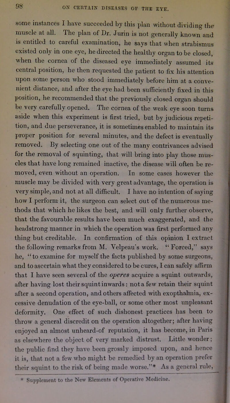 some instances I have succeeded by this plan without dividing the muscle at all. The plan of Dr. Jurin is not generally known and is entitled to careful examination, he says that when strabismus existed only in one eye, he directed the healthy organ to be closed, when the cornea of the diseased eye immediately assumed its central position, he then requested the patient to fix his attention upon some person who stood immediately before him at a conve- nient distance, and after the eye had been sufficiently fixed in this position, he recommended that the previously closed organ should be very carefully opened. The cornea of the weak eye soon turns aside when this experiment is first tried, but by judicious repeti- tion, and due perseverance, it is sometimes enabled to maintain its proper position for several minutes, and the defect is eventually removed. By selecting one out of the manv contrivances advised for the removal of squinting, that will bring into play those mus- cles that have long remained inactive, the disease will often be re- moved, even without an operation. In some cases however the muscle may be divided with very great advantage, the operation is very simple, and not at all difficult. I have no intention of saying how I perform it, the surgeon can select out of the numerous me- thods that which he likes the best, and will only further observe, that the favourable results have been much exaggerated, and the headstrong manner in which the operation was first performed any thing but creditable. In confirmation of this opinion I extract the following remarks from M. Velpeau’s work. “ Forced,” says he, “ to examine for myself the facts published by some surgeons, and to ascertain what they considered to be cures, I can safely affirm that I have seen several of the operes acquire a squint outwards, after having lost their squint inwards: not a few retain their squint after a second operation, and others affected with exopthahnia, ex- cessive denudation of the eye-ball, or some other most unpleasant deformity. One effect of such dishonest practices has been to throw a general discredit on the operation altogether; after having enjoyed an almost unheard-of reputation, it has become, in Paris as elsewhere the object of very marked distrust. Little wonder; the public find they have been grossly imposed upon, and hence it is, that not a few who might be remedied by an operation prefer their squint to the risk of being made worse.”* As a general rule, * Supplement to the New Elements of Operative Medicine.