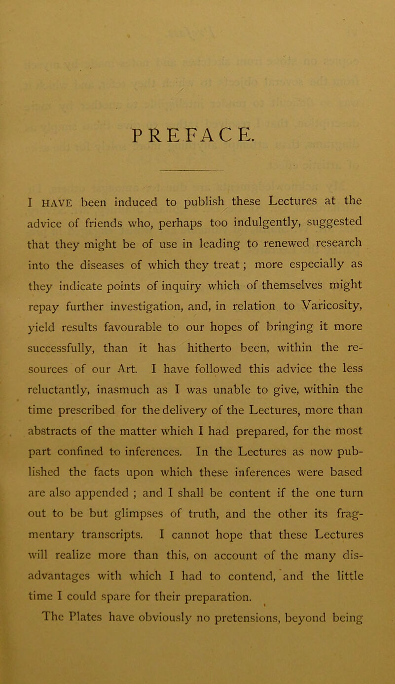 PREFACE. I HAVE been induced to publish these Lectures at the advice of friends who, perhaps too indulgently, suggested that they might be of use in leading to renewed research into the diseases of which they treat; more especially as they indicate points of inquiry which of themselves might repay further investigation, and, in relation to Varicosity, yield results favourable to our hopes of bringing it more successfully, than it has hitherto been, within the re- sources of our Art. I have followed this advice the less reluctantly, inasmuch as I was unable to give, within the time prescribed for the delivery of the Lectures, more than abstracts of the matter which I had prepared, for the most part confined to inferences. In the Lectures as now pub- lished the facts upon which these inferences were based are also appended ; and I shall be content if the one turn out to be but glimpses of truth, and the other its frag- mentary transcripts. I cannot hope that these Lectures will realize more than this, on account of the many dis- advantages with which I had to contend, and the little time I could spare for their preparation. The Plates have obviously no pretensions, beyond being