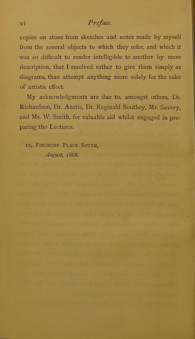 copies on stone from sketches and notes made by myself from the several objects to which they refer, and which it was so difficult to render intelligible to another by mere description, that I resolved rather to give them simply as diagrams, than attempt anything more solely for the sake of artistic effect. My acknowledgments are due to, amongst others, Dr. Richardson, Dr. Anstie, Dr. Reginald Southey, Mr. Savory, and Mr. W. Smith, for valuable aid whilst engaged in pre- paring the Lectures. \ io, Finsbury Place South, August, 1868.