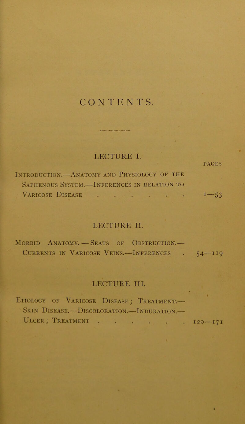 CONTENTS. LECTURE I. Introduction.—Anatomy and Physiology of the Saphenous System.—Inferences in relation to Varicose Disease LECTURE II. Morbid Anatomy. — Seats of Obstruction.— Currents in Varicose Veins.—Inferences LECTURE III. Etiology of Varicose Disease ; Treatment.— Skin Disease.—Discoloration.—Induration.— Ulcer; Treatment PAGES 1—53 54—H9 120—171