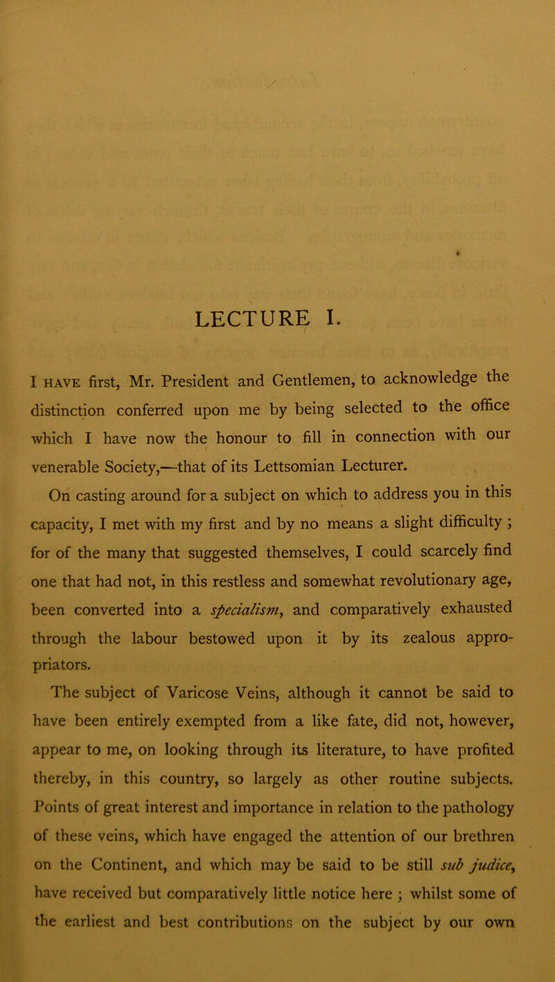 LECTURE I. I have first, Mr. President and Gentlemen, to acknowledge the distinction conferred upon me by being selected to the office which I have now the honour to fill in connection with our ■ venerable Society,—that of its Lettsomian Lecturer. On casting around for a subject on which to address you in this capacity, I met with my first and by no means a slight difficulty ; for of the many that suggested themselves, I could scarcely find one that had not, in this restless and somewhat revolutionary age, been converted into a specialism, and comparatively exhausted through the labour bestowed upon it by its zealous appro- priators. The subject of Varicose Veins, although it cannot be said to have been entirely exempted from a like fate, did not, however, appear to me, on looking through its literature, to have profited thereby, in this country, so largely as other routine subjects. Points of great interest and importance in relation to the pathology of these veins, which have engaged the attention of our brethren on the Continent, and which may be said to be still sub judicey have received but comparatively little notice here ; whilst some of the earliest and best contributions on the subject by our own