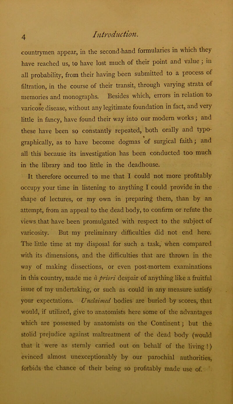 countrymen appear, in the second-hand formularies in which they have reached us, to have lost much of their point and value 3 in all probability, from their having been submitted to a process of filtration, in the course of their transit, through varying strata of memories and monographs. Besides which, errors in relation to varicose disease, without any legitimate foundation in fact, and very little in fancy, have found their way into our modern works 3 and these have been so constantly repeated, both orally and typo- graphically, as to have become dogmas of surgical faith 3 and all this because its investigation has been conducted too much in the library and too little in the deadhouse. It therefore occurred to me that I could not more profitably occupy your time in listening to anything I could provide in the shape of lectures, or my own in preparing them, than by an attempt, from an appeal to the dead body, to confirm or refute the views that have been promulgated with respect to the subject of varicosity. But my preliminary difficulties did not end here. The little time at my disposal for such a task, when compared with its dimensions, and the difficulties that are thrown in the way of making dissections, or even post-mortem examinations in this country, made me a priori despair of anything like a fruitful issue of my undertaking, or such as could in any measure satisfy your expectations. Unclaimed bodies are buried by scores, that would, if utilized, give to anatomists here some of the advantages which are possessed by anatomists on the Continent 3 but the stolid prejudice against maltreatment of the dead body (would that it were as sternly carried out on behalf of the living !) evinced almost unexceptionably by our parochial authorities, forbids the chance of their being so profitably made use of.