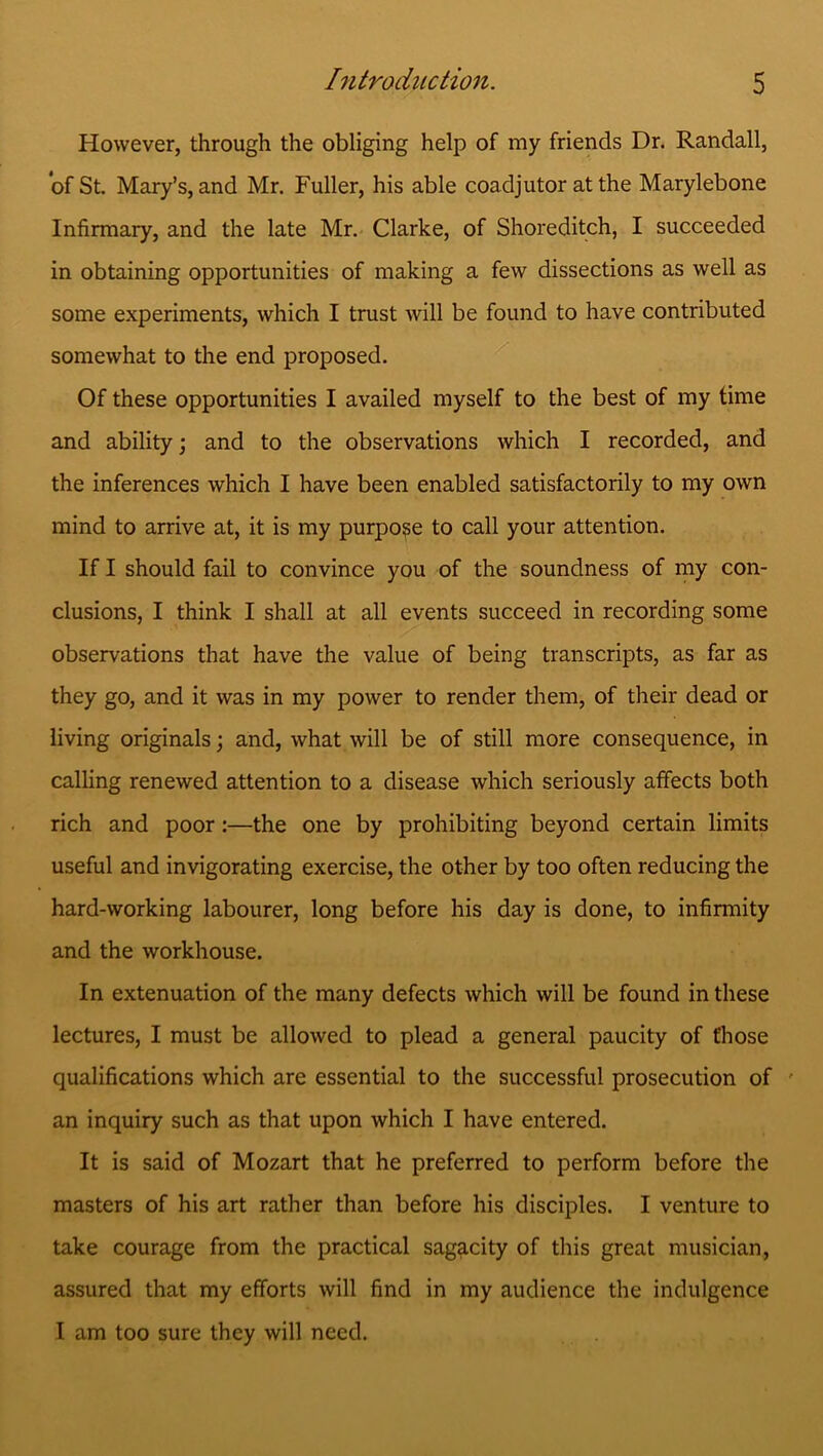 However, through the obliging help of my friends Dr. Randall, of St. Mary’s, and Mr. Fuller, his able coadjutor at the Marylebone Infirmary, and the late Mr. Clarke, of Shoreditch, I succeeded in obtaining opportunities of making a few dissections as well as some experiments, which I trust will be found to have contributed somewhat to the end proposed. Of these opportunities I availed myself to the best of my time and ability; and to the observations which I recorded, and the inferences which I have been enabled satisfactorily to my own mind to arrive at, it is my purpose to call your attention. If I should fail to convince you of the soundness of my con- clusions, I think I shall at all events succeed in recording some observations that have the value of being transcripts, as far as they go, and it was in my power to render them, of their dead or living originals; and, what will be of still more consequence, in calling renewed attention to a disease which seriously affects both rich and poor:—the one by prohibiting beyond certain limits useful and invigorating exercise, the other by too often reducing the hard-working labourer, long before his day is done, to infirmity and the workhouse. In extenuation of the many defects which will be found in these lectures, I must be allowed to plead a general paucity of those qualifications which are essential to the successful prosecution of an inquiry such as that upon which I have entered. It is said of Mozart that he preferred to perform before the masters of his art rather than before his disciples. I venture to take courage from the practical sagacity of this great musician, assured that my efforts will find in my audience the indulgence I am too sure they will need.