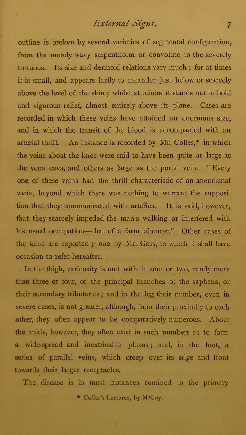 outline is broken by several varieties of segmental configuration, from the merely wavy serpentiform or convolute to the severely tortuous. Its size and dermoid relations vary much ; for at times it is small, and appears lazily to meander just below or scarcely above the level of the skin ; whilst at others it stands out in bold and vigorous relief, almost entirely above its plane. Cases are recorded in which these veins have attained an enormous size, and in which the transit of the blood is accompanied with an arterial thrill. An instance is recorded by Mr. Colies,* in which the veins about the knee were said to have been quite as large as the vena cava, and others as large as the portal vein. “ Every one of these veins had the thrill characteristic of an aneurismal varix, beyond which there was nothing to warrant the supposi- tion that they communicated with arteries. It is said, however, that they scarcely impeded the man’s walking or interfered with his usual occupation—that of a farm labourer.” Other cases of the kind are reported ; one by Mr. Goss, to which I shall have occasion to refer hereafter. In the thigh, varicosity is met with in one or two, rarely more than three or four, of the principal branches of the saphena, or their secondary tributaries; and in the leg their number, even in severe cases, is not greater, although, from their proximity to each other, they often appear to be comparatively numerous. About the ankle, however, they often exist in such numbers as to form a wide-spread and inextricable plexus; and, in the foot, a series of parallel veins, which creep over its edge and front towards their larger receptacles. The disease is in most instances confined to the primary * Colies’s Lectures, by M ‘Coy.