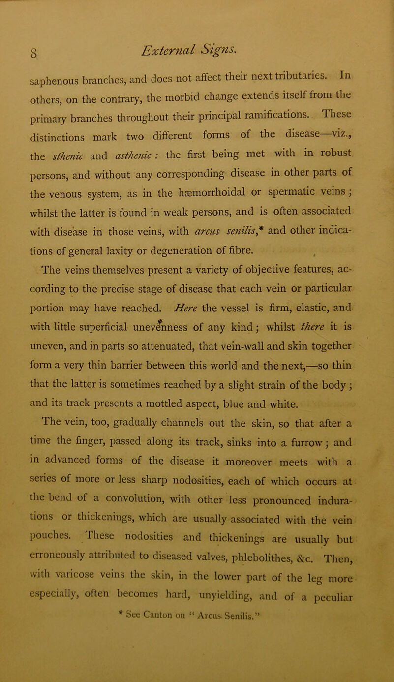 saphenous branches, and does not affect their next tributaries. In others, on the contrary, the morbid change extends itself from the primary branches throughout their principal ramifications. These distinctions mark two different forms of the disease viz., the sthenic and asthenic : the first being met with in robust persons, and without any corresponding disease in other parts of the venous system, as in the hsemorrhoidal or spermatic veins ; whilst the latter is found in weak persons, and is often associated with disease in those veins, with arcus senilis* and other indica- tions of general laxity or degeneration of fibre. The veins themselves present a variety of objective features, ac- cording to the precise stage of disease that each vein or particular portion may have reached. Here the vessel is firm, elastic, and with little superficial unevenness of any kind; whilst there it is uneven, and in parts so attenuated, that vein-wall and skin together form a very thin barrier between this world and the next,—so thin that the latter is sometimes reached by a slight strain of the body ; and its track presents a mottled aspect, blue and white. The vein, too, gradually channels out the skin, so that after a time the finger, passed along its track, sinks into a furrow; and in advanced forms of the disease it moreover meets with a series of more or less sharp nodosities, each of which occurs at the bend of a convolution, with other less pronounced indura- tions or thickenings, which are usually associated with the vein pouches. I hese nodosities and thickenings are usually but erroneously attributed to diseased valves, phlebolithes, &c. Then, with varicose veins the skin, in the lower part of the leg more especially, often becomes hard, unyielding, and of a peculiar * See Canton on “ Arcus. Senilis.”