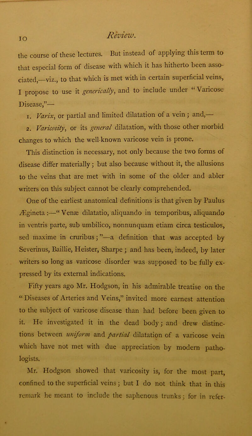 IO the course of these lectures. But instead of applying this term to that especial form of disease with which it has hitherto been asso- ciated—viz., to that which is met with in certain superficial veins, I propose to use it generic ally, and to include under “ Varicose Disease,”— 1. Varix, or partial and limited dilatation of a vein ; and,— 2. Varicosity, or its general dilatation, with those other morbid changes to which the well-known varicose vein is prone. This distinction is necessary, not only because the two forms of disease differ materially; but also because without it, the allusions to the veins that are met with in some of the older and abler writers on this subject cannot be clearly comprehended. One of the earliest anatomical definitions is that given by Paulus ^Egineta :—“Venae dilatatio, aliquando in temporibus, aliquando in ventris parte, sub umbilico, nonnunquam etiam circa testiculos, sed maxime in cruribus; ”—a definition that was accepted by Severinus, Baillie, Heister, Sharpe ; and has been, indeed, by later writers so long as varicose disorder was supposed to be fully ex- pressed by its external indications. Fifty years ago Mr. Hodgson, in his admirable treatise on the “ Diseases of Arteries and Veins,” invited more earnest attention to the subject of varicose disease than had before been given to it. He investigated it in the dead body; and drew distinc- tions between uniform and partial dilatation of a varicose vein which have not met with due appreciation by modern patho- logists. Mr. Hodgson showed that varicosity is, for the most part, confined to the superficial veins; but I do not think that in this remark he meant to include the saphenous trunks; for in refer-