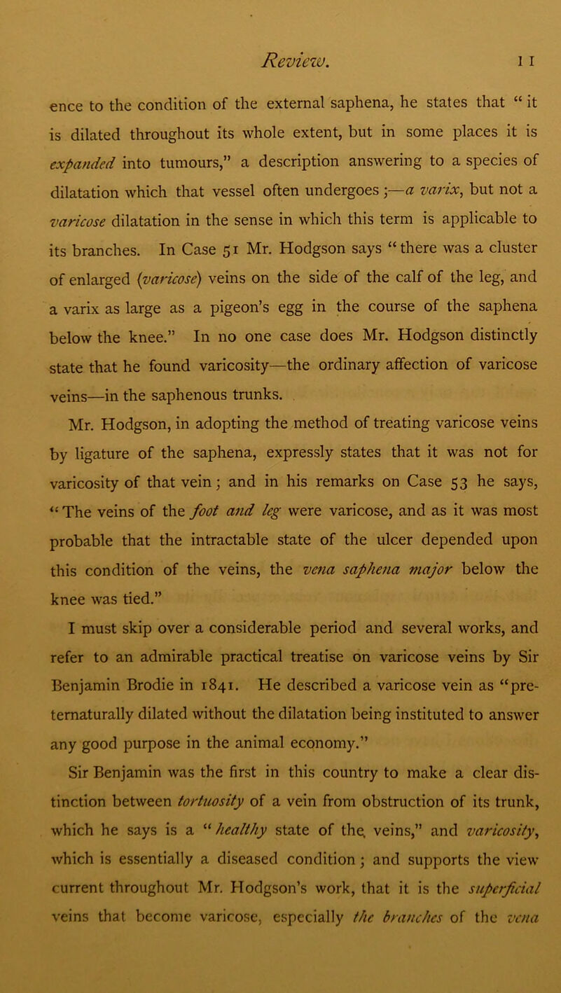 ence to the condition of the external saphena, he states that “ it is dilated throughout its whole extent, but in some places it is expanded into tumours,” a description answering to a species of dilatation which that vessel often undergoes a varix, but not a varicose dilatation in the sense in which this term is applicable to its branches. In Case 51 Mr. Hodgson says “ there was a cluster of enlarged (varicose) veins on the side of the calf of the leg, and a varix as large as a pigeon’s egg in the course of the saphena below the knee.” In no one case does Mr. Hodgson distinctly state that he found varicosity—the ordinary affection of varicose veins—in the saphenous trunks. Mr. Hodgson, in adopting the method of treating varicose veins by ligature of the saphena, expressly states that it was not for varicosity of that vein; and in his remarks on Case 53 he says, “ The veins of the foot and leg were varicose, and as it was most probable that the intractable state of the ulcer depended upon this condition of the veins, the vena saphena major below the knee was tied.” I must skip over a considerable period and several works, and refer to an admirable practical treatise on varicose veins by Sir Benjamin Brodie in 1841. He described a varicose vein as “pre- tematurally dilated without the dilatation being instituted to answer any good purpose in the animal economy.” Sir Benjamin was the first in this country to make a clear dis- tinction between tortuosity of a vein from obstruction of its trunk, which he says is a “ healthy state of the, veins,” and varicosity, which is essentially a diseased condition; and supports the view current throughout Mr. Hodgson’s work, that it is the superficial veins that become varicose, especially the branches of the vena