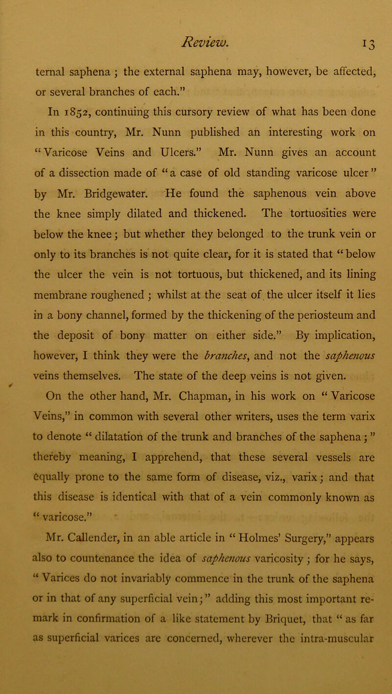 temal saphena ; the external saphena may, however, be affected, or several branches of each.” In 1852, continuing this cursory review of what has been done in this country, Mr. Nunn published an interesting work on “Varicose Veins and Ulcers.” Mr. Nunn gives an account of a dissection made of “ a case of old standing varicose ulcer ” by Mr. Bridgewater. He found the saphenous vein above the knee simply dilated and thickened. The tortuosities were below the knee; but whether they belonged to the trunk vein or only to its branches is not quite clear, for it is stated that “ below the ulcer the vein is not tortuous, but thickened, and its lining membrane roughened ; whilst at the seat of. the ulcer itself it lies in a bony channel, formed by the thickening of the periosteum and the deposit of bony matter on either side.” By implication, however, I think they were the branches, and not the saphenous veins themselves. The state of the deep veins is not given. On the other hand, Mr. Chapman, in his work on “ Varicose Veins,” in common with several other writers, uses the term varix to denote “ dilatation of the trunk and branches of the saphena ; ” thereby meaning, I apprehend, that these several vessels are equally prone to the same form of disease, viz., varix; and that this disease is identical with that of a vein commonly known as “ varicose.” Mr. Callender, in an able article in “ Holmes’ Surgery,” appears also to countenance the idea of saphcjious varicosity; for he says, “ Varices do not invariably commence in the trunk of the saphena or in that of any superficial vein; ” adding this most important re- mark in confirmation of a like statement by Briquet, that “ as far as superficial varices are concerned, wherever the intra-muscular