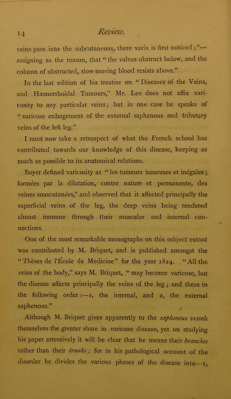 veins pass into the subcutaneous, there varix is first noticed assigning as the reason, that “ the valves obstruct below, and the column of obstructed, slow-moving blood resists above.” In the last edition of his treatise on “ Diseases of the Veins, and Hsemorrhoidal Tumours,” Mr. Lee does not affix vari- cosity to any particular veins; but in one case he speaks of “ varicose enlargement of the external saphenous and tributary veins of the left leg.” I must now take a retrospect of what the French school has contributed towards our knowledge of this disease, keeping as much as possible to its anatomical relations. Boyer defined varicosity as “ les tumeurs noueuses et inegales; formees par la dilatation, contre nature et permanente, des veines souscutanees,” and observed that it affected principally the superficial veins of the leg, the deep veins being rendered almost immune through their muscular and internal con- nections. One of the most remarkable monographs on this subject extant was contributed by M. Briquet, and is published amongst the “Theses de l’Ecole de Medicine” for the year 1824. “All the veins of the body,” says M. Briquet, “ may become varicose, but the disease affects principally the veins of the leg; and these in the following order:—1, the internal, and 2, the external saphenous.” Although M. Briquet gives apparently to the saphenous vessels themselves the greater share in varicose disease, yet on studying his paper attentively it will be clear that he means their branches rather than their trunks; for in his pathological account of the disorder he divides the various phases of the disease into—1,