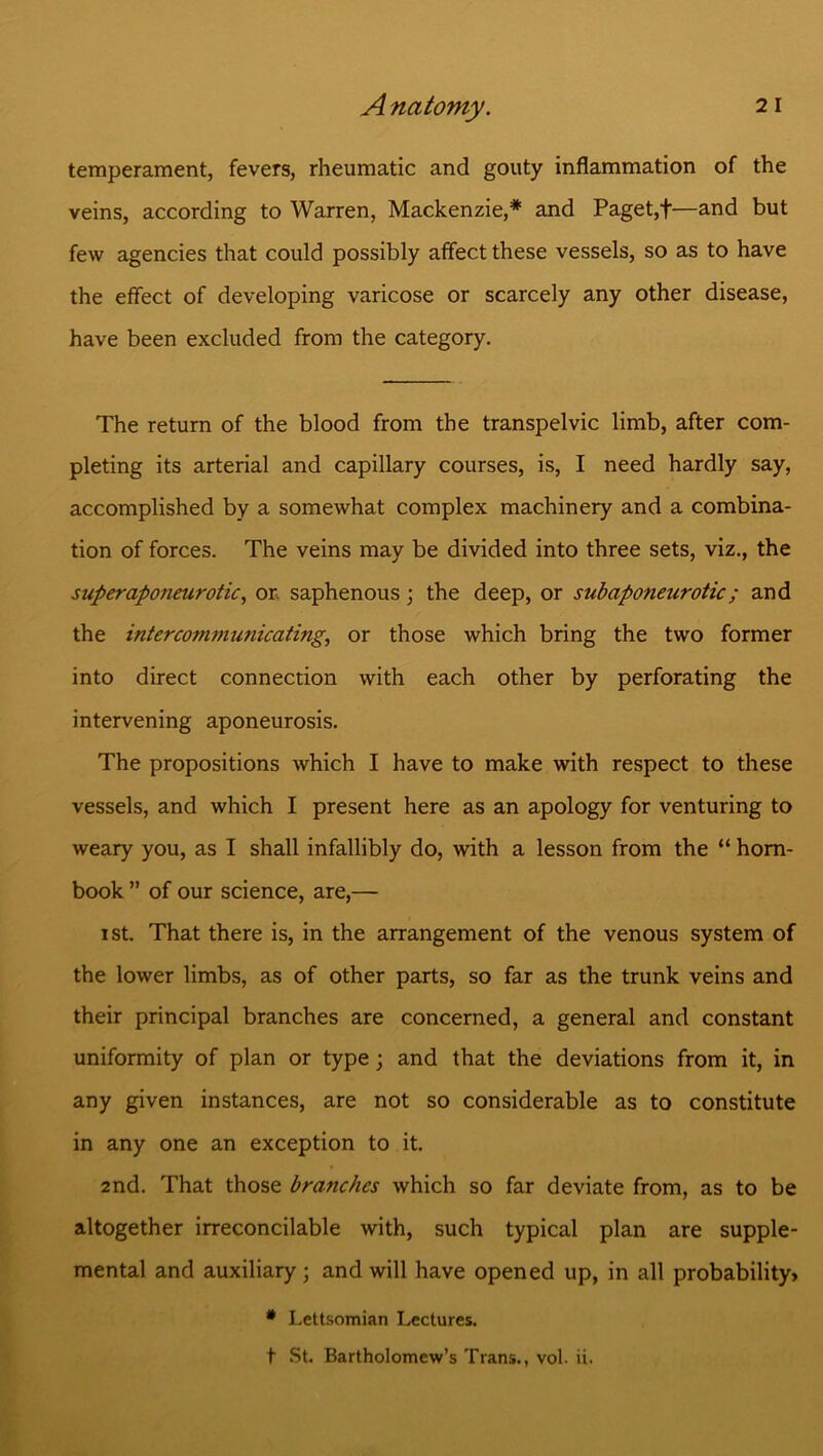 temperament, fevers, rheumatic and gouty inflammation of the veins, according to Warren, Mackenzie,* and Paget,f—and but few agencies that could possibly affect these vessels, so as to have the effect of developing varicose or scarcely any other disease, have been excluded from the category. The return of the blood from the transpelvic limb, after com- pleting its arterial and capillary courses, is, I need hardly say, accomplished by a somewhat complex machinery and a combina- tion of forces. The veins may be divided into three sets, viz., the superaponeurotic, or saphenous; the deep, or subapofieurotic ; and the intercommunicating, or those which bring the two former into direct connection with each other by perforating the intervening aponeurosis. The propositions which I have to make with respect to these vessels, and which I present here as an apology for venturing to weary you, as I shall infallibly do, with a lesson from the “ horn- book ” of our science, are,— ist. That there is, in the arrangement of the venous system of the lower limbs, as of other parts, so far as the trunk veins and their principal branches are concerned, a general and constant uniformity of plan or type; and that the deviations from it, in any given instances, are not so considerable as to constitute in any one an exception to it. 2nd. That those branches which so far deviate from, as to be altogether irreconcilable with, such typical plan are supple- mental and auxiliary; and will have opened up, in all probability, * Lettsomian Lectures, t St. Bartholomew’s Trans., vol. ii.