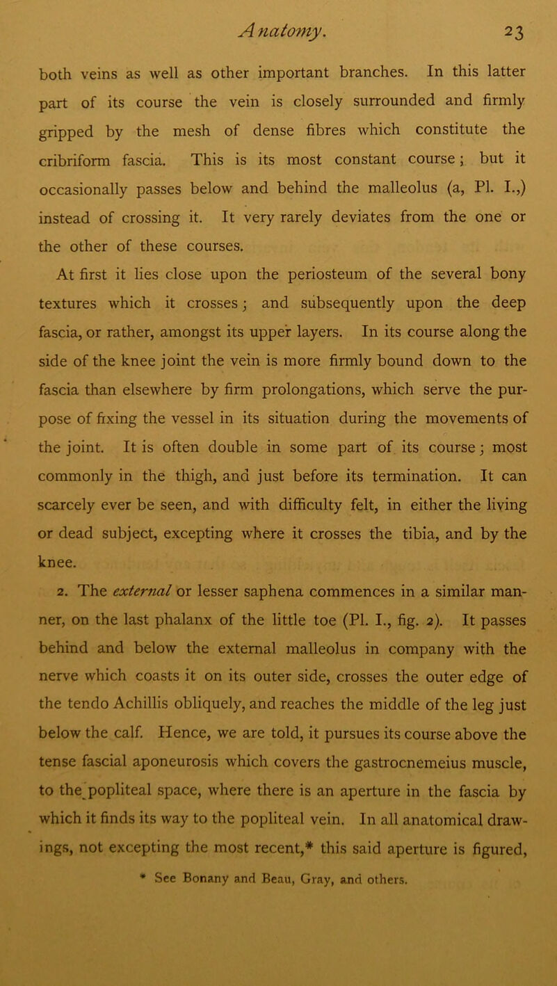 both veins as well as other important branches. In this latter part of its course the vein is closely surrounded and firmly gripped by the mesh of dense fibres which constitute the cribriform fascia. This is its most constant course; but it occasionally passes below and behind the malleolus (a, PI. I.,) instead of crossing it. It very rarely deviates from the one or the other of these courses. At first it lies close upon the periosteum of the several bony textures which it crosses; and subsequently upon the deep fascia, or rather, amongst its upper layers. In its course along the side of the knee joint the vein is more firmly bound down to the fascia than elsewhere by firm prolongations, which serve the pur- pose of fixing the vessel in its situation during the movements of the joint. It is often double in some part of its course; most commonly in the thigh, and just before its termination. It can scarcely ever be seen, and with difficulty felt, in either the living or dead subject, excepting where it crosses the tibia, and by the knee. 2. The external or lesser saphena commences in a similar man- ner, on the last phalanx of the little toe (PI. I., fig. 2). It passes behind and below the external malleolus in company with the nerve which coasts it on its outer side, crosses the outer edge of the tendo Achillis obliquely, and reaches the middle of the leg just below the calf. Hence, we are told, it pursues its course above the tense fascial aponeurosis which covers the gastrocnemeius muscle, to the popliteal space, where there is an aperture in the fascia by which it finds its way to the popliteal vein. In all anatomical draw- ings, not excepting the most recent,* this said aperture is figured, * See Bonany and Beau, Gray, and others.