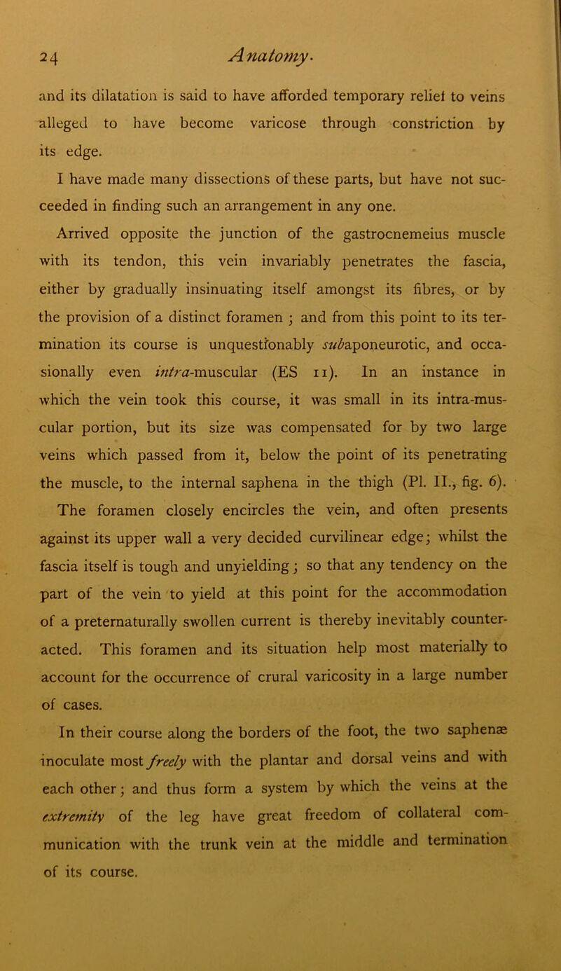 and its dilatation is said to have afforded temporary reliei to veins alleged to have become varicose through constriction by its edge. I have made many dissections of these parts, but have not suc- ceeded in finding such an arrangement in any one. Arrived opposite the junction of the gastrocnemeius muscle with its tendon, this vein invariably penetrates the fascia, either by gradually insinuating itself amongst its fibres, or by the provision of a distinct foramen ; and from this point to its ter- mination its course is unquestionably .^aponeurotic, and occa- sionally even /w/ra-muscular (ES n). In an instance in which the vein took this course, it was small in its intra-mus- cular portion, but its size was compensated for by two large veins which passed from it, below the point of its penetrating the muscle, to the internal saphena in the thigh (PI. II., fig. 6). The foramen closely encircles the vein, and often presents against its upper wall a very decided curvilinear edge; whilst the fascia itself is tough and unyielding; so that any tendency on the part of the vein to yield at this point for the accommodation of a preternaturally swollen current is thereby inevitably counter- acted. This foramen and its situation help most materially to account for the occurrence of crural varicosity in a large number of cases. In their course along the borders of the foot, the two saphenae inoculate most freely with the plantar and dorsal veins and with each other; and thus form a system by which the veins at the extremity of the leg have great freedom of collateral com- munication with the trunk vein at the middle and termination of its course.
