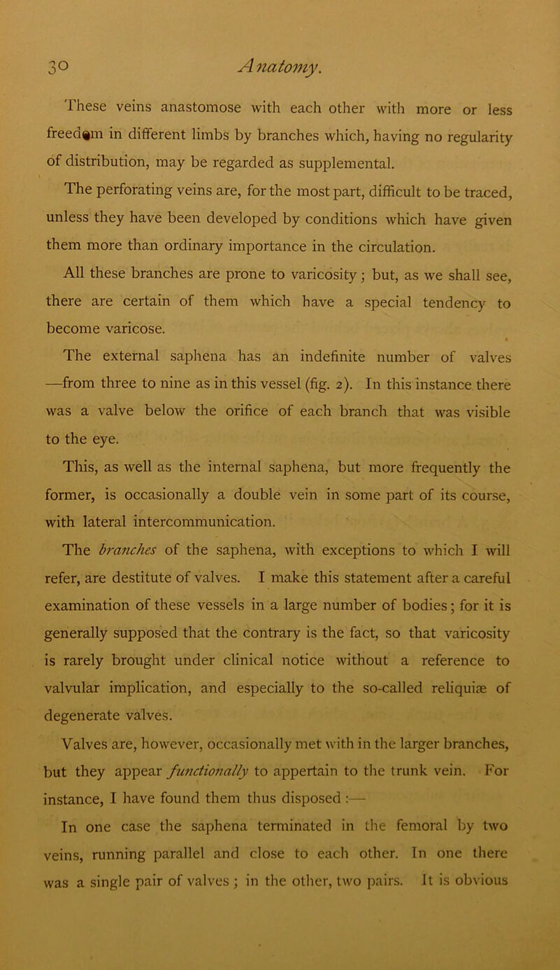 These veins anastomose with each other with more or less freedom in different limbs by branches which, having no regularity of distribution, may be regarded as supplemental. The perforating veins are, for the most part, difficult to be traced, unless they have been developed by conditions which have given them more than ordinary importance in the circulation. All these branches are prone to varicosity; but, as we shall see, there are certain of them which have a special tendency to become varicose. The external saphena has an indefinite number of valves —from three to nine as in this vessel (fig. 2). In this instance there was a valve below the orifice of each branch that was visible to the eye. This, as well as the internal saphena, but more frequently the former, is occasionally a double vein in some part of its course, with lateral intercommunication. The branches of the saphena, with exceptions to which I will refer, are destitute of valves. I make this statement after a careful examination of these vessels in a large number of bodies; for it is generally supposed that the contrary is the fact, so that varicosity is rarely brought under clinical notice without a reference to valvular implication, and especially to the so-called reliquiae of degenerate valves. Valves are, however, occasionally met with in the larger branches, but they appear functionally to appertain to the trunk vein. For instance, I have found them thus disposed :— In one case the saphena terminated in the femoral by two veins, running parallel and close to each other. In one there was a single pair of valves ; in the other, two pairs. It is obvious