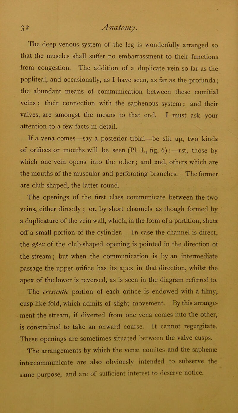 The deep venous system of the leg is wonderfully arranged so that the muscles shall suffer no embarrassment to their functions from congestion. The addition of a duplicate vein so far as the popliteal, and occasionally, as I have seen, as far as the profunda; the abundant means of communication between these comitial veins ; their connection with the saphenous system; and their valves, are amongst the means to that end. I must ask your attention to a few facts in detail. If a vena comes—say a posterior tibial—be slit up, two kinds of orifices or mouths will be seen (PI. I., fig. 6):—ist, those by which one vein opens into the other; and 2nd, others which are the mouths of the muscular and perforating branches. The former are club-shaped, the latter round. The openings of the first class communicate between the two veins, either directly ; or, by short channels as though formed by a duplicature of the vein wall, which, in the form of a partition, shuts off a small portion of the cylinder. In case the channel is direct, the apex of the club-shaped opening is pointed in the direction of the stream; but when the communication is by an intermediate passage the upper orifice has its apex in that direction, whilst the apex of the lower is reversed, as is seen in the diagram referred to. The crescentic portion of each orifice is endowed with a filmy, cusp-like fold, which admits of slight movement. By this arrange- ment the stream, if diverted from one vena comes into the other, is constrained to take an onward course. It cannot regurgitate. These openings are sometimes situated between the valve cusps. The arrangements by which the venae comites and the saphenae intercommunicate are also obviously intended to subserve the same purpose, and are of sufficient interest to deserve notice.