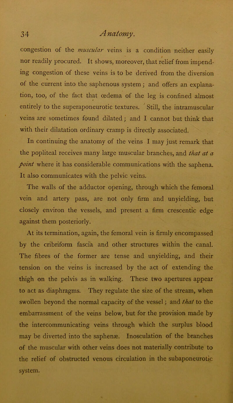 congestion of the muscular veins is a condition neither easily nor readily procured. It shows, moreover, that relief from impend- ing congestion of these veins is to be derived from the diversion of the current into the saphenous system; and offers an explana- tion, too, of the fact that oedema of the leg is confined almost entirely to the superaponeurotic textures. ' Still, the intramuscular veins are sometimes found dilated; and I cannot but think that with their dilatation ordinary cramp is directly associated. In continuing the anatomy of the veins I may just remark that the popliteal receives many large muscular branches, and that at a point where it has considerable communications with the saphena. It also communicates with the pelvic veins. The walls of the adductor opening, through which the femoral vein and artery pass, are not only firm and unyielding, but closely environ the vessels, and present a firm crescentic edge against them posteriorly. At its termination, again, the femoral vein is firmly encompassed by the cribriform fascia and other structures within the canal. The fibres of the former are tense and unyielding, and their tension on the veins is increased by the act of extending the thigh on the pelvis as in walking. These two apertures appear to act as diaphragms. They regulate the size of the stream, when swollen beyond the normal capacity of the vessel; and that to the embarrassment of the veins below, but for the provision made by the intercommunicating veins through which the surplus blood may be diverted into the saphenae. Inosculation of the branches of the muscular with other veins does not materially contribute to the relief of obstructed venous circulation in the subaponeurotic system.