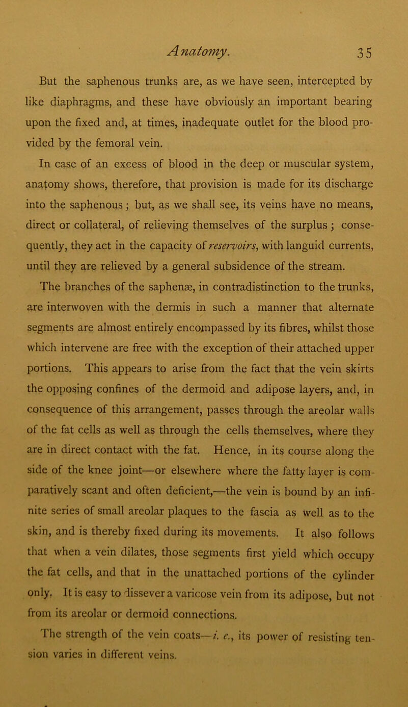 But the saphenous trunks are, as we have seen, intercepted by like diaphragms, and these have obviously an important bearing upon the fixed and, at times, inadequate outlet for the blood pro- vided by the femoral vein. In case of an excess of blood in the deep or muscular system, anatomy shows, therefore, that provision is made for its discharge into the saphenous; but, as we shall see, its veins have no means, direct or collateral, of relieving themselves of the surplus ; conse- quently, they act in the capacity of reservoirs, with languid currents, until they are relieved by a general subsidence of the stream. The branches of the saphenae, in contradistinction to the trunks, are interwoven with the dermis in such a manner that alternate segments are almost entirely encompassed by its fibres, whilst those which intervene are free with the exception of their attached upper portions. This appears to arise from the fact that the vein skirts the opposing confines of the dermoid and adipose layers, and, in consequence of this arrangement, passes through the areolar walls of the fat cells as well as through the cells themselves, where they are in direct contact with the fat. Hence, in its course along the side of the knee joint—or elsewhere where the fatty layer is com- paratively scant and often deficient,—the vein is bound by an infi- nite series of small areolar plaques to the fascia as well as to the skin, and is thereby fixed during its movements. It also follows that when a vein dilates, those segments first yield which occupy the fat cells, and that in the unattached portions of the cylinder only. It is easy to dissever a varicose vein from its adipose, but not from its areolar or dermoid connections. The strength of the vein coats—i. c., its power of resisting ten- sion varies in different veins.