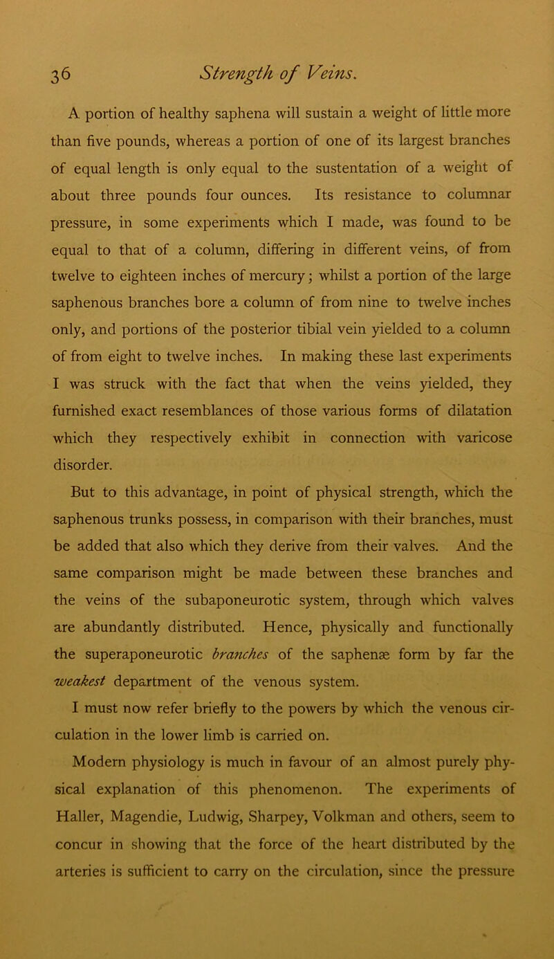 A portion of healthy saphena will sustain a weight of little more than five pounds, whereas a portion of one of its largest branches of equal length is only equal to the sustentation of a weight of about three pounds four ounces. Its resistance to columnar pressure, in some experiments which I made, was found to be equal to that of a column, differing in different veins, of from twelve to eighteen inches of mercury; whilst a portion of the large saphenous branches bore a column of from nine to twelve inches only, and portions of the posterior tibial vein yielded to a column of from eight to twelve inches. In making these last experiments I was struck with the fact that when the veins yielded, they furnished exact resemblances of those various forms of dilatation which they respectively exhibit in connection with varicose disorder. But to this advantage, in point of physical strength, which the saphenous trunks possess, in comparison with their branches, must be added that also which they derive from their valves. And the same comparison might be made between these branches and the veins of the subaponeurotic system, through which valves are abundantly distributed. Hence, physically and functionally the superaponeurotic branches of the saphenae form by far the weakest department of the venous system. I must now refer briefly to the powers by which the venous cir- culation in the lower limb is carried on. Modern physiology is much in favour of an almost purely phy- sical explanation of this phenomenon. The experiments of Haller, Magendie, Ludwig, Sharpey, Volkman and others, seem to concur in showing that the force of the heart distributed by the arteries is sufficient to carry on the circulation, since the pressure