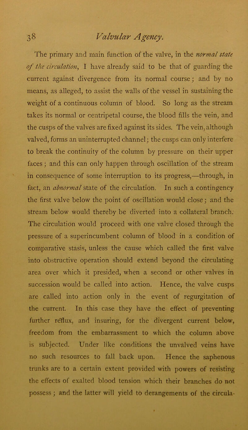 The primary and main function of the valve, in the normal state of the circulation, I have already said to be that of guarding the current against divergence from its normal course; and by no means, as alleged, to assist the walls of the vessel in sustaining the weight of a continuous column of blood. So long as the stream takes its normal or centripetal course, the blood fills the vein, and the cusps of the valves are fixed against its sides. The vein, although valved, forms an uninterrupted channel; the cusps can only interfere to break the continuity of the column by pressure on their upper faces; and this can only happen through oscillation of the stream in consequence of some interruption to its progress,—through, in fact, an abnormal state of the circulation. In such a contingency the first valve below the point of oscillation would close; and the stream below would thereby be diverted into a collateral branch. The circulation would proceed with one valve closed through the pressure of a superincumbent column of blood in a condition of comparative stasis, unless the cause which called the first valve into obstructive operation should extend beyond the circulating area over which it presided, when a second or other valves in succession would be called into action. Hence, the valve cusps are called into action only in the event of regurgitation of the current. In this case they have the effect of preventing further re'flux, and insuring, for the divergent current below, freedom from the embarrassment to which the column above is subjected. Under like conditions the unvalved veins have no such resources to fall back upon. Hence the saphenous trunks are to a certain extent provided with powers of resisting the effects of exalted blood tension which their branches do not possess ; and the latter will yield to derangements of the circula-