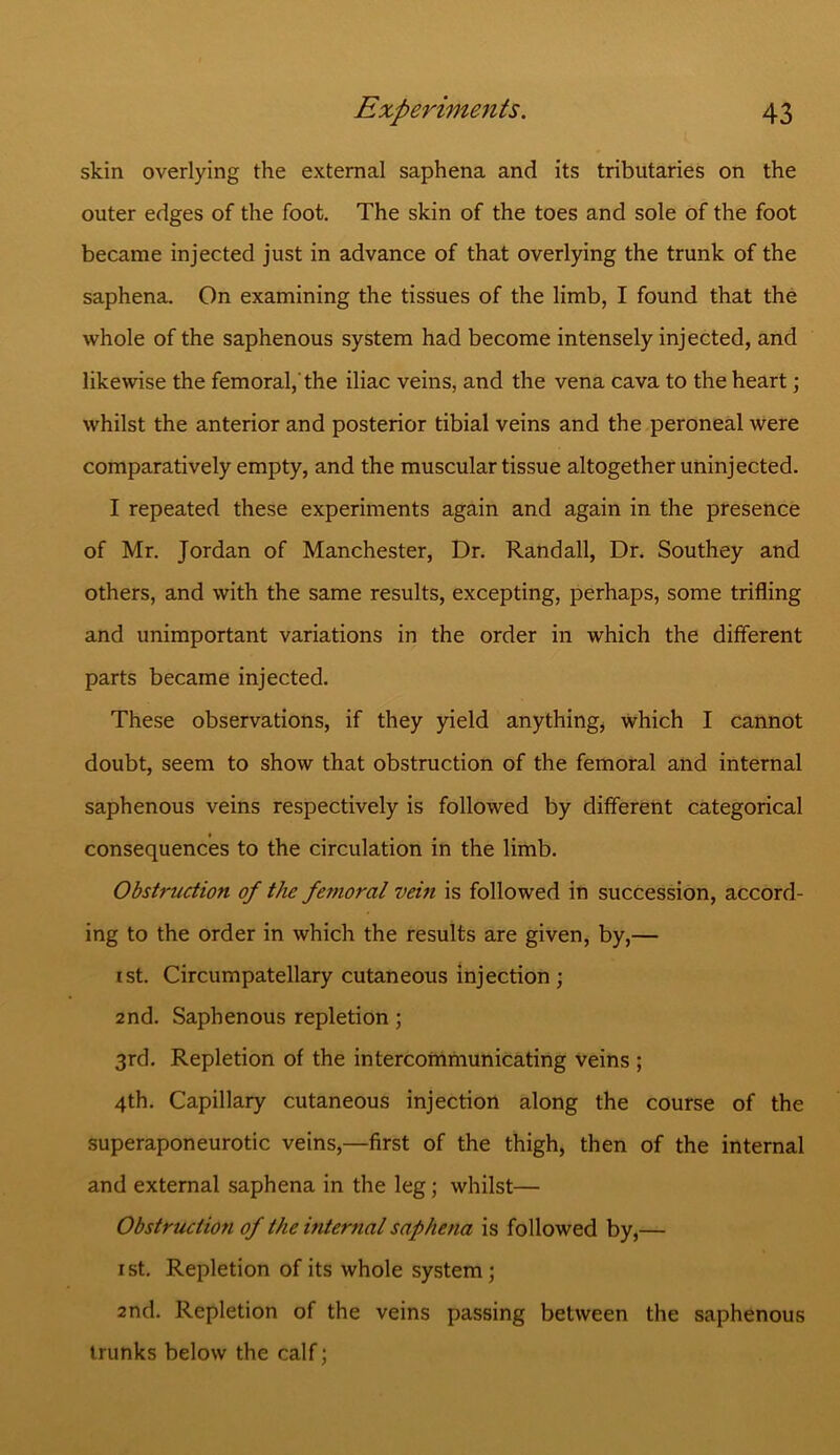 skin overlying the external saphena and its tributaries on the outer edges of the foot. The skin of the toes and sole of the foot became injected just in advance of that overlying the trunk of the saphena. On examining the tissues of the limb, I found that the whole of the saphenous system had become intensely injected, and likewise the femoral,'the iliac veins, and the vena cava to the heart; whilst the anterior and posterior tibial veins and the peroneal were comparatively empty, and the muscular tissue altogether uninjected. I repeated these experiments again and again in the presence of Mr. Jordan of Manchester, Dr. Randall, Dr. Southey and others, and with the same results, excepting, perhaps, some trifling and unimportant variations in the order in which the different parts became injected. These observations, if they yield anything, which I cannot doubt, seem to show that obstruction of the femoral and internal saphenous veins respectively is followed by different categorical consequences to the circulation in the limb. Obstruction of the femoral vein is followed in succession, accord- ing to the order in which the results are given, by,— 1st. Circumpatellary cutaneous injection ; 2nd. Saphenous repletion ; 3rd. Repletion of the intercommunicating veins ; 4th. Capillary cutaneous injection along the course of the superaponeurotic veins,—first of the thigh, then of the internal and external saphena in the leg; whilst— Obstruction of the internal saphena is followed by,— 1st. Repletion of its whole system; 2nd. Repletion of the veins passing between the saphenous trunks below the calf;