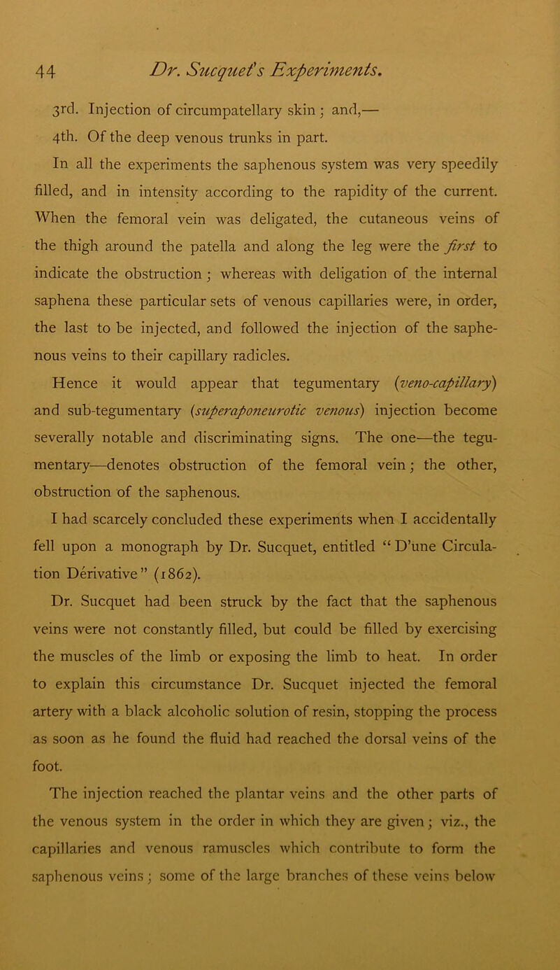 3rd. Injection of circumpatellaiy skin ; and,— 4th. Of the deep venous trunks in part. In all the experiments the saphenous system was very speedily filled, and in intensity according to the rapidity of the current. When the femoral vein was deligated, the cutaneous veins of the thigh around the patella and along the leg were the first to indicate the obstruction ; whereas with deligation of the internal saphena these particular sets of venous capillaries were, in order, the last to be injected, and followed the injection of the saphe- nous veins to their capillary radicles. Hence it would appear that tegumentary (veno-capillary) and sub-tegumentary {superaponeurotic venous) injection become severally notable and discriminating signs. The one—the tegu- mentary—denotes obstruction of the femoral vein; the other, obstruction of the saphenous. I had scarcely concluded these experiments when I accidentally fell upon a monograph by Dr. Sucquet, entitled “ D’une Circula- tion Derivative” (1862). Dr. Sucquet had been struck by the fact that the saphenous veins were not constantly filled, but could be filled by exercising the muscles of the limb or exposing the limb to heat. In order to explain this circumstance Dr. Sucquet injected the femoral artery with a black alcoholic solution of resin, stopping the process as soon as he found the fluid had reached the dorsal veins of the foot. The injection reached the plantar veins and the other parts of the venous system in the order in which they are given; viz., the capillaries and venous ramuscles which contribute to form the saphenous veins ; some of the large branches of these veins below