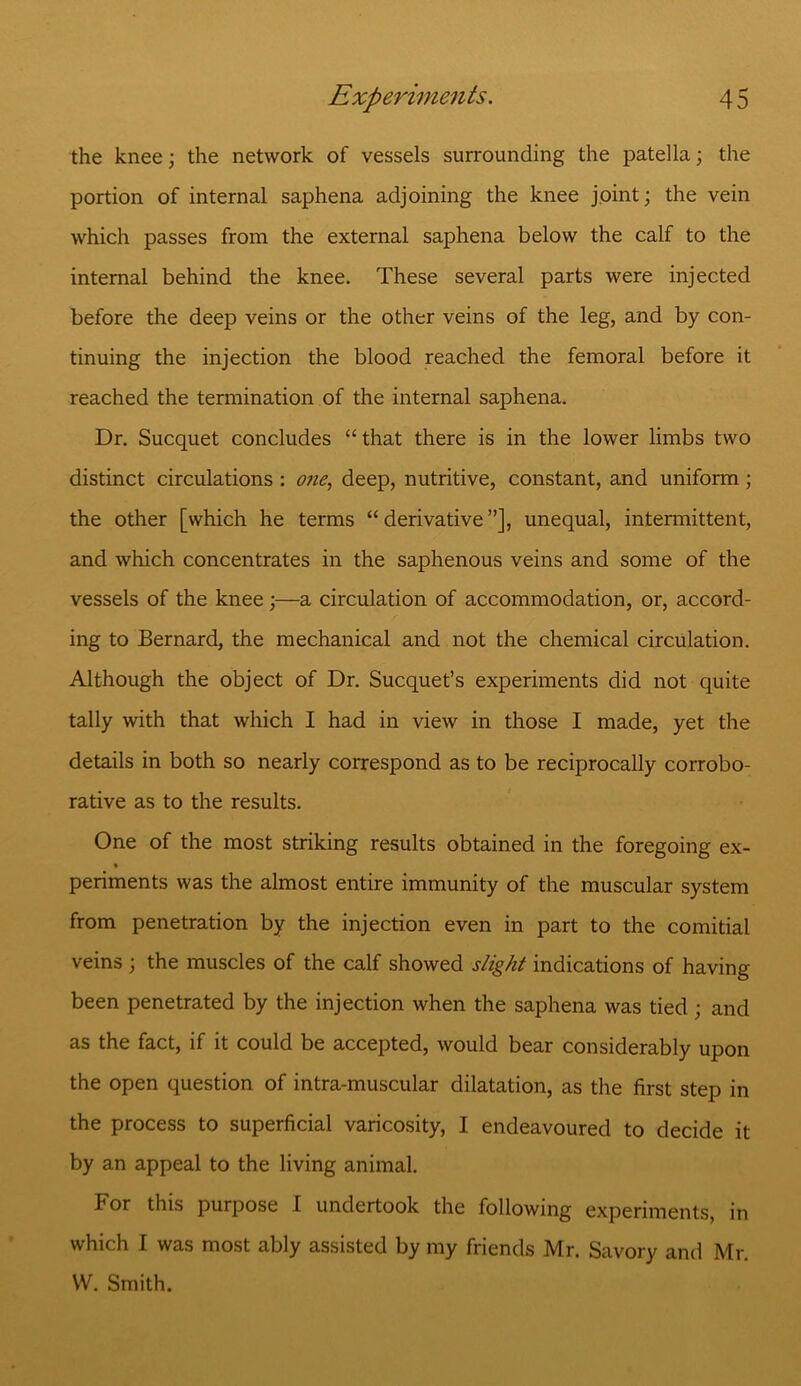 the knee; the network of vessels surrounding the patella; the portion of internal saphena adjoining the knee joint; the vein which passes from the external saphena below the calf to the internal behind the knee. These several parts were injected before the deep veins or the other veins of the leg, and by con- tinuing the injection the blood reached the femoral before it reached the termination of the internal saphena. Dr. Sucquet concludes “ that there is in the lower limbs two distinct circulations : one, deep, nutritive, constant, and uniform; the other [which he terms “ derivative ”], unequal, intermittent, and which concentrates in the saphenous veins and some of the vessels of the knee;—a circulation of accommodation, or, accord- ing to Bernard, the mechanical and not the chemical circulation. Although the object of Dr. Sucquet’s experiments did not quite tally with that which I had in view in those I made, yet the details in both so nearly correspond as to be reciprocally corrobo- rative as to the results. One of the most striking results obtained in the foregoing ex- periments was the almost entire immunity of the muscular system from penetration by the injection even in part to the comitial veins ; the muscles of the calf showed slight indications of having been penetrated by the injection when the saphena was tied ; and as the fact, if it could be accepted, would bear considerably upon the open question of intra-muscular dilatation, as the first step in the process to superficial varicosity, I endeavoured to decide it by an appeal to the living animal. For this purpose I undertook the following experiments, in which I was most ably assisted by my friends Mr. Savory and Mr. W. Smith.