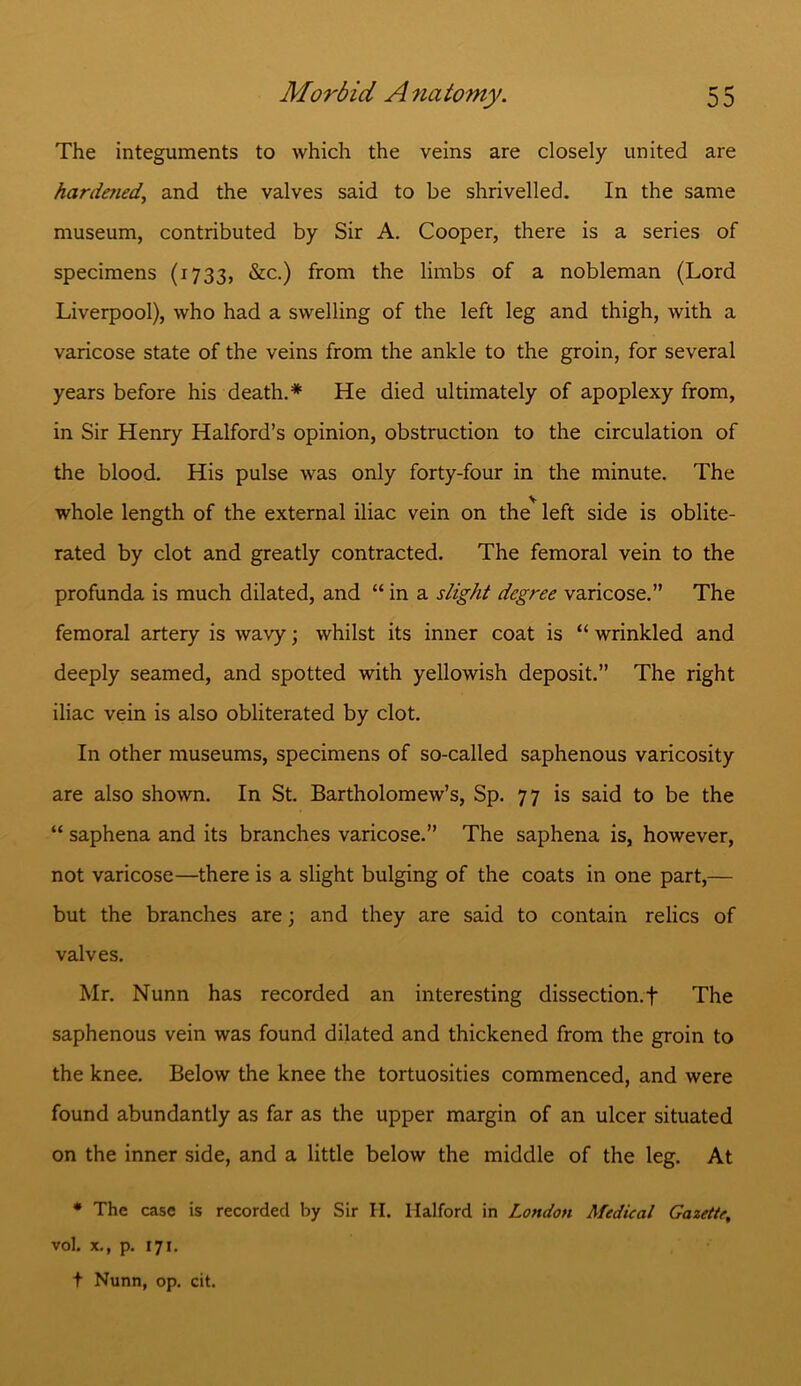 The integuments to which the veins are closely united are hardened, and the valves said to be shrivelled. In the same museum, contributed by Sir A. Cooper, there is a series of specimens (1733, &c.) from the limbs of a nobleman (Lord Liverpool), who had a swelling of the left leg and thigh, with a varicose state of the veins from the ankle to the groin, for several years before his death.* He died ultimately of apoplexy from, in Sir Henry Halford’s opinion, obstruction to the circulation of the blood. His pulse was only forty-four in the minute. The whole length of the external iliac vein on the* left side is oblite- rated by clot and greatly contracted. The femoral vein to the profunda is much dilated, and “ in a slight degree varicose.” The femoral artery is wavy; whilst its inner coat is “ wrinkled and deeply seamed, and spotted with yellowish deposit.” The right iliac vein is also obliterated by clot. In other museums, specimens of so-called saphenous varicosity are also shown. In St. Bartholomew’s, Sp. 77 is said to be the “ saphena and its branches varicose.” The saphena is, however, not varicose—there is a slight bulging of the coats in one part,— but the branches are; and they are said to contain relics of valves. Mr. Nunn has recorded an interesting dissection, f The saphenous vein was found dilated and thickened from the groin to the knee. Below the knee the tortuosities commenced, and were found abundantly as far as the upper margin of an ulcer situated on the inner side, and a little below the middle of the leg. At * The case is recorded by Sir H. Halford in London Medical Gazette, vol. x., p. 171. t Nunn, op. cit.