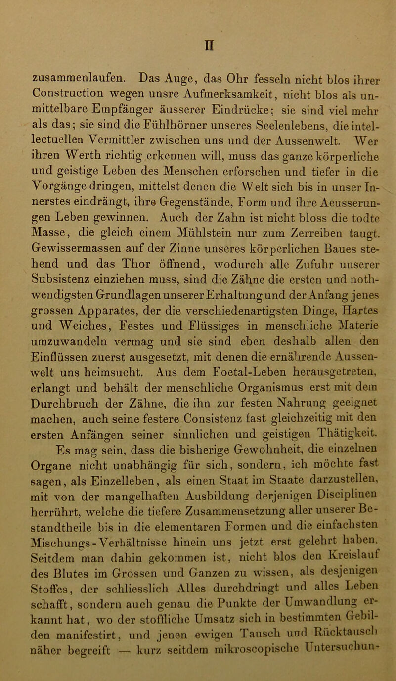 zusammenlaufen. Das Auge, das Ohr fesseln nicht blos ihrer Construction wegen unsre Aufmerksamkeit, nicht blos als un- mittelbare Empfänger äusserer Eindrücke; sie sind viel mehr als das; sie sind die Fühlhörner unseres Seelenlebens, dieintel- lectuellen Vermittler zwischen uns und der Aussenwelt. Wer ihren Werth richtig erkennen will, muss das ganze körperliche und geistige Leben des Menschen erforschen und tiefer in die Vorgänge dringen, mittelst denen die Welt sich bis in unser In- nerstes eindrängt, ihre Gegenstände, Form und ihre Aeusserun- gen Leben gewinnen. Auch der Zahn ist nicht bloss die todte Masse, die gleich einem Mühlstein nur zum Zerreiben taugt. Gewissermassen auf der Zinne unseres körperlichen Baues ste- hend und das Thor öffnend, wodurch alle Zufuhr unserer Subsistenz einziehen muss, sind die Zähne die ersten und noth- weudigsten Grundlagen unserer Erhaltung und der Anfang jenes grossen Apparates, der die verschiedenartigsten Dinge, Hartes und Weiches, Festes und Flüssiges in menschliche Materie umzuwandeln vermag und sie sind eben deshalb allen den Einflüssen zuerst ausgesetzt, mit denen die ernährende Aussen- welt uns heimsucht. Aus dem Foetal-Leben herausgetreten, erlangt und behält der menschliche Organismus erst mit dem Durchbruch der Zähne, die ihn zur festen Nahrung geeignet machen, auch seine festere Consistenz fast gleichzeitig mit den ersten Anfängen seiner sinnlichen und geistigen Thätigkeit. Es mag sein, dass die bisherige Gewohnheit, die einzelnen Organe nicht unabhängig für sich, sondern, ich möchte fast sagen, als Einzelleben, als einen Staat im Staate darzustellen, mit von der mangelhaften Ausbildung derjenigen Disciplinen herrührt, welche die tiefere Zusammensetzung aller unserer Be- standtheile bis in die elementaren Formen und die einfachsten Mischungs-Verhältnisse hinein uns jetzt erst gelehrt haben. Seitdem man dahin gekommen ist, nicht blos den Kreislauf des Blutes im Grossen und Ganzen zu wissen, als desjenigen Stoffes, der schliesslich Alles durchdringt und alles Leben schafft, sondern auch genau die Punkte der Umwandlung er- kannt hat, wo der stoffliche Umsatz sich in bestimmten Gebil- den manifestirt, und jenen ewigen Tausch und Rücktausch näher begreift — kurz seitdem mikroscopische Untersuchun-