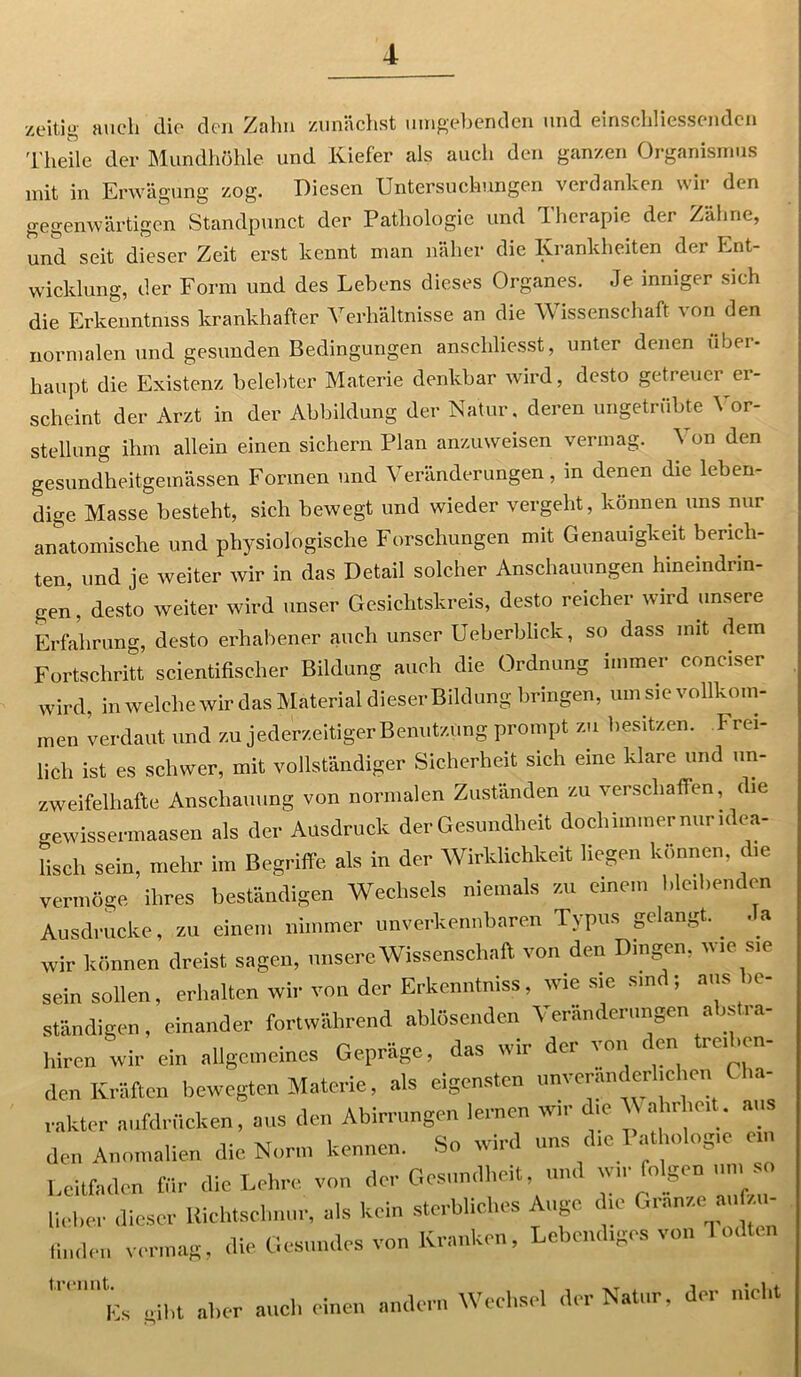 zeitig auch die den Zahn zunächst umgebenden und einschliessenden 1'heile der Mundhöhle und Kiefer als auch den ganzen Organismus mit in Erwägung zog. Diesen Untersuchungen verdanken wir den gegenwärtigen Standpunct der Pathologie und Therapie der Zähne, und seit dieser Zeit erst kennt man näher die Krankheiten der Ent- wicklung, der Form und des Lebens dieses Organes. Je inniger sich die Erkenntmss krankhafter Verhältnisse an die Wissenschaft von den normalen und gesunden Bedingungen ansehliesst, unter denen über- haupt die Existenz belebter Materie denkbar wird, desto getreuer er- scheint der Arzt in der Abbildung der Natur, deren ungetrübte Vor- stellung ihm allein einen sichern Plan anzuweisen vermag. \ on den gesundheitgemässen Formen und Veränderungen, in denen die leben- dige Masse besteht, sich bewegt und wieder vergeht, können uns nur anatomische und physiologische Forschungen mit Genauigkeit berich- ten, und je weiter wir in das Detail solcher Anschauungen hineindrin- gen, desto weiter wird unser Gesichtskreis, desto reicher uird unseie Erfahrung, desto erhabener auch unser Ueberblick, so dass mit dem Fortschritt scientifischer Bildung auch die Ordnung immer coneiser wird, in welche wir das Material dieser Bildung bringen, um sie vollkom- men verdaut, und zu jederzeitiger Benutzung prompt zu besitzen. Frei- lich ist es schwer, mit vollständiger Sicherheit sich eine klare und un- zweifelhafte Anschauung von normalen Zuständen zu verschaffen, die gewissermaasen als der Ausdruck der Gesundheit doch immer nur idea- Usch sein, mehr im Begriffe als in der Wirklichkeit liegen können, che vermöge ihres beständigen Wechsels niemals zu einem bleibenden Ausdrucke, zu einem nimmer unverkennbaren Typus gelangt.. Ja wir können dreist sagen, unsere Wissenschaft von den Dingen, wie sie sein sollen, erhalten wir von der Erkenntniss, wiesie sind; aus in- ständigen , einander fortwährend ablösenden Veränderungen abstra- hiren wir ein allgemeines Gepräge, das wir der von den treiben- den Kräften bewegten Materie, als eigensten unveränderlichen ia rakter aufdrücken, aus den Abirrungen lernen wir che V ahrhe.it. aus den Anomalien die Norm kennen. So wird uns die I athologie ei Leitfaden für die Lehre von der Gesundheit und wir folgen um so lieber dieser Richtschnur, als kein sterbliches Auge die Granze aufzu- linden vermag, die Gesundes von Kranken, Lebendiges von Todten trennt.^ ^ ^ ^ ^ andern Wechsel der Natur, der nicht