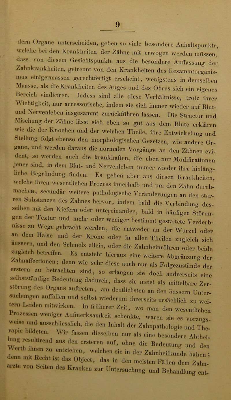 dcrn Organe unterscheiden, geben so viele besondere Anhaltspunkte, w eiche bei den Krankheiten der Zähne mit erwogen werden müssen, dass von diesem Gesichtspunkte aus die besondere Auffassung der Zahnkrankheiten, getrennt von den Krankheiten des Gesammtorganis- mus eimgermassen gerechtfertigt erscheint, wenigstens in demselben Maasse, als die Krankheiten des Auges und des Ohres sich ein eigenes Bereich vindiciren. Indess sind alle diese Verhältnisse, trotz Ihrer V ichtigkeit, nur accessorische, indem sie sich immer wieder auf Blut- und Nervenleben insgesammt zurückführen lassen. Die Structur und Mischung der Zähne lässt sich eben so gut aus dem Blute erklären wie die der Knochen und der weichen Theile, ihre Entwickelung und Stellung folgt ebenso den morphologischen Gesetzen, wie andere Or- gane, und werden daraus die normalen Vorgänge an den Zähnen evi- dent, so werden auch die krankhaften, die eben nur Modificationen jener sind, in dem Blut- und Nervenleben immer wieder ihre hinläng- liche Begründung finden. Es gehen aber aus diesen Krankheiten welche ihren wesentlichen Prozess innerhalb und um den Zahn durch- machen, secundär weitere pathologische Veränderungen an den star- ren Substanzen des Zahnes hervor, indem bald die Verbindung des- selben mit den Kiefern oder untereinander, bald in häufigen Störun- gen er Textur und mehr oder weniger bestimmt gestaltete Verderb- nisse zu Wege gebracht werden, die entweder an der Wurzel oder an dem Halse und der Krone oder in allen Theilen zugleich sich aussern, und den Schmelz allein, oder die Zahnbeinröhren oder beide zugleich betreffen. Es entsteht hieraus eine weitere Abgränzung der 3 1 eCtl°°en; denn wie sehr diese auch nur als Folgezustände der erstem 7.u betrachten sind, so erlangen sie doch andrerseits eine selbstständige Bedeutung dadurch, dass sie meist als mittelbare Zer- störung des Organs auftreten, am deutlichsten an den äussern Unter- suchungen auffallen und selbst wiederum ihrerseits ursächlich zu wei- ern Leiden mitwirken. In früherer Zeit, wo man den wesentlichen Prozessen weniger Aufmerksamkeit schenkte, waren sie es vorzugs- weise und ausschliesslich, die den Inhalt der Zahnpathologie und The- iap,e bildeten. Wir fassen dieselben nur als eine besondere Abthei- ung resultirend aus den ersteren auf, ohne die Bedeutung und den erth ihnen zu entziehen, welchen sie in der Zahnheilkunde haben 5 enn mit Hecht ist das Object, das in den meisten Fällen dem Zahn- arme von Seiten des Kranken zur Untersuchung und Behandlung ent-