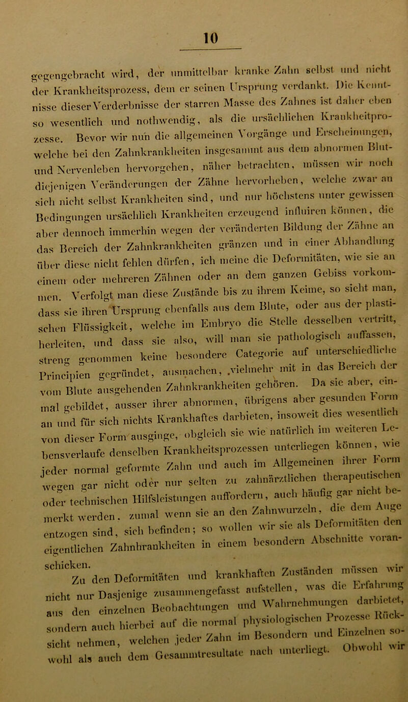 gegengebracht wird, der unmittelbar kranke Zahn selbst und nicht der Krankheitsprozess, dem er seinen Ursprung verdankt. Die Kennt- nisse dieser Verderbnisse der starren Masse des Zahnes ist daher eben so wesentlich und nothwendig, als die ursächlichen Krankheitpro- zesse. Bevor wir nun die allgemeinen Vorgänge und Erscheinungen, welche bei den Zahnkrankheiten insgesammt aus dem abnormen Blut- und Nervenleben hervorgehen, näher betrachten, müssen wir noch diejenigen Veränderungen der Zähne hervorheben, welche zwar an sich nicht selbst Krankheiten sind, und nur höchstens unter gewissen Bedingungen ursächlich Krankheiten erzeugend influiren können, die aber dennoch immerhin wegen der veränderten Bildung der Zahne an das Bereich der Zahnkrankheiten grenzen und in einer Abhandlung über diese nicht fehlen dürfen, ich meine die Deformitäten, wie sie an einem oder mehreren Zähnen oder an dem ganzen Gebiss Vorkom- men. Verfolgt man diese Zustände bis zu ihrem Keime, so sieht man, dass sie ihren Ursprung ebenfalls aus dem Blute, oder aus der plasti- schen Flüssigkeit, welche im Embryo die Stelle desselben vertritt, herleiten, und dass sie also, will man sie pathologisch ««.{Tassen, streu«- genommen keine besondere Categorie auf unterschiedliche IVmcipien gegründet, ausmachen, .vielmehr mit in das Bereich der vom Blute ausgehenden Zahnkrankheiten gehören. a sic a >ei, un mal gebildet, ausser ihrer abnormen, übrigens aber gesunden horm an und für sich nichts Krankhaftes darbieten, insoweit dies wesentlich von dieser Form ausginge, obgleich sie wie natürlich nn weiteren c- bensverlaufc denselben Krankheitsprozessen unterliegen konrnn *Z normal geformte Zahn und auch in, Allgemeine» wegen gar nicht oder nur selten an zahnärztlichen therapeutischen „der technischen Hilfsleistungen auffordem, auch häufig gat nie, merkt « erden. zumal wenn sie an den Zahnwurzeln. che dem Auge Inuogen sind, sich befinden; so wollen wir sie, als Deform,taten den eigentlichen Zahnhrankheiten in einen, besonder« Abschnitte voran- S'den Deformitäten und krankhaften Zuständen müssen wir nicht nur Dasjenige zusammengefasst aufstellen, was die El la , i n am den einen Beobachtungen und Wahrnehmungen darbte**, 'r ,llph Hierbei auf die normal physiologischen Prozesse Rück- sicht nehmen, welchen jeder Zahn im Besonder« und feinen so- wohl als auch dem Gesammtresultate nach untu 0 .