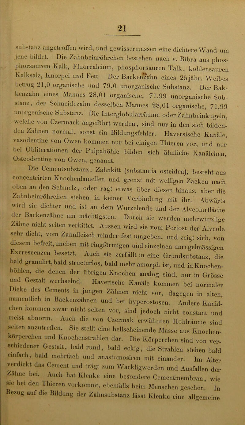 Substanz angetroffen wird, und gewissennassen eine dichtere Wand um jene bildet. Die Zahnbeinröhrchen bestehen nach v. Bibra aus phos- phorsaurem Kalk, Fluorcalcium, phosphorsauren Talk, kohlensauren Kalksalz, Knorpel und Fett. Der Backenzahn eines 25jähr. \Vreibes betrug 21,0 organische und 79,0 unorganische Substanz. Der Bak- kenzalm eines Mannes 28,01 organische, 71,99 unorganische Sub- stanz, der Schneidezahn desselben Mannes 28,01 organische, 71,99 unorgenische Substanz. Die Interglobularräuine oder Zahnbeinkugeln, welche von Czermack angeführt werden, sind nur in den sich bilden- den Zahnen normal, sonst ein Bildungsfehler. Haversische Kanäle, vasodentine von Owen kommen nur bei einigen Tliieren vor, und nur bei Obliterationen der Pulpahöhle bilden sich ähnliche Kanälchen, Osteodentine von Owen, genannt. Die Cementsubstanz, Zahnkitt (substantia osteidea), besteht aus concentrirten Knochenlamellen und grenzt mit welligen Zacken nach oben an den Schmelz, oder ragt etwas über diesen hinaus, aber die Zahnbeinröhrchen stehen in keiner Verbindung mit ihr. Abwägts wird sie dichter und ist an dem Wurzelende und der Alveolarfläche der Backenzähne am mächtigsten. Durch sie werden mehrwurzlige Zahne nicht selten verkittet. Aussen wird sie vom Periost der Alveole sehr dicht, vom Zahnfleisch minder fest umgeben, und zeigt sich, von diesem befreit, uneben mit ringförmigen und einzelnen unregelmässigen Exerescenzen besetzt. Auch sie zerfällt in eine Grundsubstanz, die bald granulirt, bald structurlos, bald mehr amorph ist, und in Knochen- höhlen, die denen der übrigen Knochen analog sind, nur in Grösse und Gestalt wechselnd. Haverische Kanäle kommen bei normaler Dicke des Cements in jungen Zähnen nicht vor, dagegen in alten, namentlich in Backenzähnen und bei hyperostosen. Andere Kanäl- chen kommen zwar nicht selten vor, sind jedoch nicht constant und meist abnorm. Auch die von Czermak erwähnten Hohlräume sind selten anzutreffen. Sie stellt eine hellscheinende Masse aus Knochen- körperchen und Knochenstrahlen dar. Die Körperchen sind von ver sehiedener Gestalt, bald rund, bald eckig, die Strahlen stehen bald einfach, bald mehrfach und anastomosiren mit einander. Im Alter verdickt das Gement und trägt zum Wackligwerden und Ausfallen der Zahne bei. Auch hat Klenke eine besondere Cementmembran, wie sic bei den Thieren vorkommt, ebenfalls; heim Menschen gesehen. ln Bezug auf die Bildung der Zahnsubstanz lässt Klenke eine allgemeine