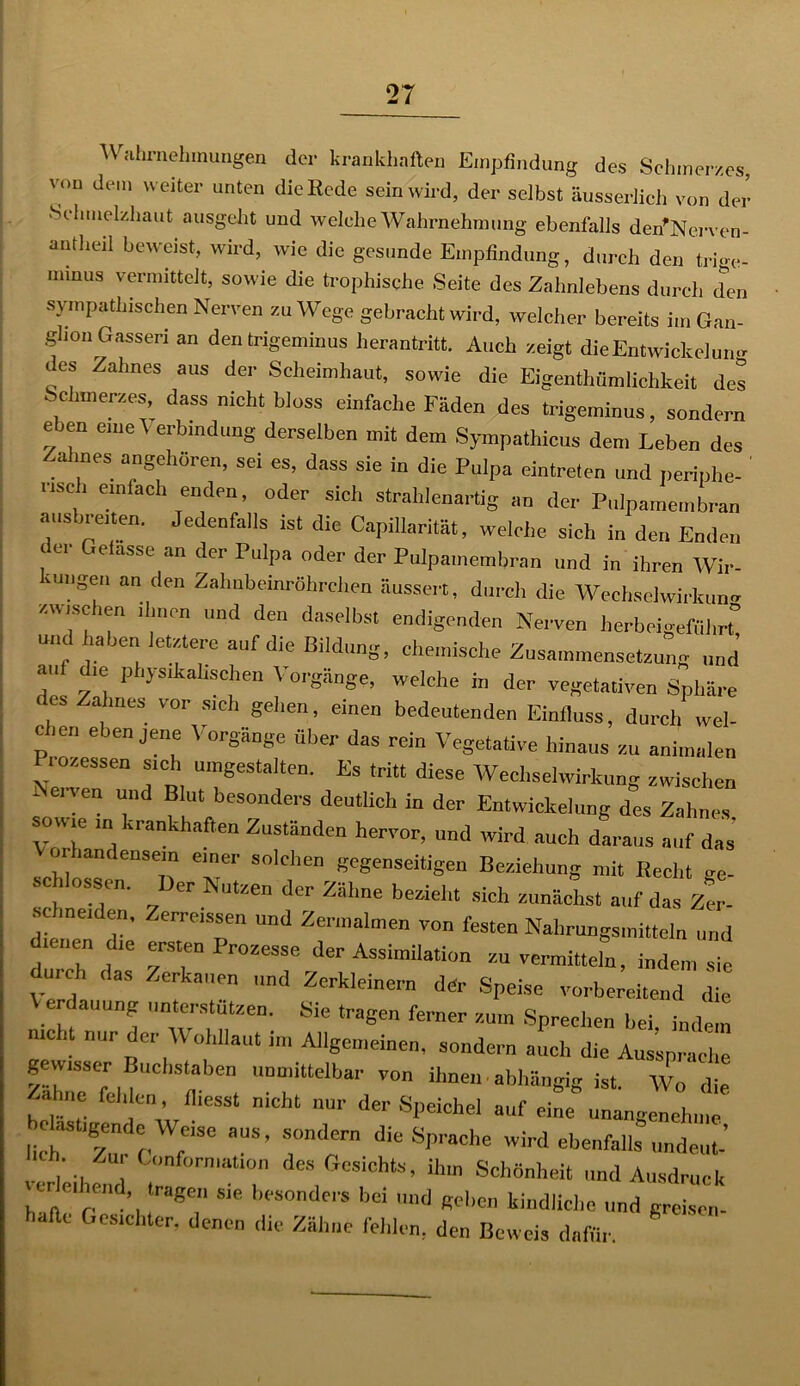 Wahrnehmungen der krankhaften Empfindung des Schmerzes, von dem weiter unten die Kode sein wird, der selbst äusserlich von der Schmelzhaut ausgeht und welche Wahrnehmung ebenfalls den'Nerven- autheil beweist, wird, wie die gesunde Empfindung, durch den tri-e- rmnus vermittelt, sowie die troplnsche Seite des Zahnlebens durch der, sympathischen Nerven zu Wege gebracht wird, welcher bereits im Gan- glion Gasseri an dentrigeminus herantritt. Auch zeigt dieEntwickelutw des Zahnes aus der Scheimhaut, sowie die Eigenthümlichkeit des Schmerzes dass nicht bloss einfache Fäden des trigeminus, sondern eben eiueV erbindung derselben mit dem Sympathien» den, Leben des Zahnes angehören, sei es, dass sie in die Pulpa eintreten und periphe- ' „sc , einfach enden, oder sich strahlenartig an der Pulpamembran ausbroten. Jedenfalls ist die Capillarität, welche sich in den Enden t c,  assc an de, Pulpa oder der Pulpamembran und in ihren Wir- tungen an den Zahnbeinröhrchen äussert, durch die Wechselwirkung /.wuschen ihnen und den daselbst endigenden Nerven herbeigeführt° und haben letztere auf die Bildung, chemische Zusammensetzung und au die physikalischen Vorgänge, welche in der vegetativen Sphäre s ahnes vor s.ch gellen, einen bedeutenden Einfluss, durch wel- chen ebenjene Vorgänge über das rein Vegetative hinaus zu animalen i ozessen sich umgestalten. Es tritt diese Wechselwirkung zwischen Nerven und Blut besonders deutlich in der Entwickelung des Zahnes sowie in krankhaften Zuständen hervor, und wird auch daraus auf das or i andensein einer solchen gegenseitigen Beziehung mit Recht ge- OSS<cr utzen der Zähne bezieht sich zunächst auf das Zer- schneiden, Zerreissen und Zermalmen von festen Nahrungsmitteln und dienen die ersten Prozesse der Assimilation zu vermitteln, indem sie du, eh das Zerkauen „nd Zerkleinern der Speise vorbereitend die Verdauung unterstützen. Sie tragen ferner zum Sprechen hei indem nicht nur der Wohllaut im Allgemeinen, sondern auch die Ansprache gewisser Buchstaben unmittelbar von ihnen-abhängig ist. Wo (lie Zahne felilen, fliesst nicht nur der Speichel auf eine unangenehme einst,gende Weise aus, sondern die Sprache wird ebenfalls undeut’ . Zur (.(Information des Gesichts, ihm Schönheit und Ausdruck u e.hend tragen sie besonders bei und geben kindliche und greisen- hafte Gesichter, denen die Zähne fehlen, den Beweis dafür