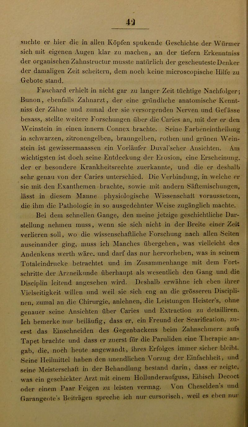 suchte er hier die in allen Köpfen spukende Geschichte der Würmer sich mit eigenen Augen klar zu machen, an der tiefem Erkenntniss der organischen Zalmstructur musste natürlich der gescheuteste Denker der damaligen Zeit scheitern, dem noch keine microscopische Hilfe zu Gebote stand. Fauchard erhielt in nicht gar zu langer Zeit tüchtige Nachfolger; Bunon, ebenfalls Zahnarzt, der eine gründliche anatomische Kcnnt- niss der Zähne und zumal der sie versorgenden Nerven und Gefässe besass, stellte weitere Forschungen über die Caries an, mit der er den Weinstein in einen innern Connex brachte. Seine Farbeneintheilung in schwarzen, zitronengelben, braungelben, rothen und grünen Wein- stein ist gewissermaassen ein Vorläufer Duval’scher Ansichten. Am wichtigsten ist doch seine Entdeckung der Erosion, eine Erscheinung, der er besondere Krankheitsrechte zuerkannte, und die er deshalb sehr genau von der Caries unterschied. Die Verbindung, in welche er sie mit den Exanthemen brachte, sowie mit andern Säftemischungen, lässt in diesem Manne physiologische Wissenschaft voraussetzen, die ihm die Pathologie in so ausgedehnter Weise zugänglich machte. Bei dem schnellen Gange, den meine jetzige geschichtliche Dar- stellung nehmen muss, wenn sie sich nicht in der Breite einer Zeit verlieren soll, wo die wissenschaftliche Forschung nach allen Seiten auseinander ging, muss ich Manches übergehen, was vielleicht des Andenkens werth wäre, und darf das nur hervorheben, was in seinem Totaleindrucke betrachtet und im Zusammenhänge mit dem Fort- schritte der Arzneikunde überhaupt als wesentlich den Gang und die Disciplin leitend angesehen wird. Deshalb erwähne ich eben ihrer Vielseitigkeit willen und wreil sie sich eng an die grösseren Diseipli- nen, zumal an die Chirurgie, anlehnen, die Leistungen Heisters, ohne genauer seine Ansichten über Caries und Extraction zu detailliren. Ich bemerke nur beiläufig, dass er, ein Freund der Scarification, zu- erst das Einschneiden des Gegenbackens beim Zahnschmerz aufs Tapet brachte und dass er zuerst für die Paruliden eine Therapie an- gab, die, noch heute angewandt, ihres Erfolges immer sicher bleibt. Seine Heilmittel haben den unendlichen Vorzug der Einfachheit, und seine Meisterschaft in der Behandlung bestand darin, dass erzeigte, was ein geschickter Arzt mit einem Hollunderaufguss, Eibisch Decoct oder einem Paar Feigen zu leisten vermag. Von Cheselden’s und Garangeote’s Beiträgen spreche ich nur cursorisch, weil es eben nur