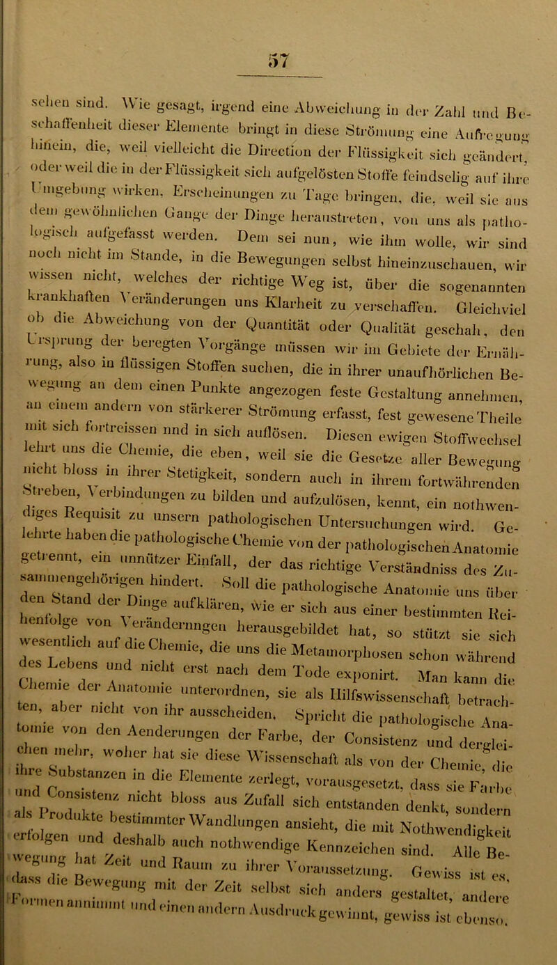 scheu sind. Wie gesagt, irgend eine Abweichung in der Zahl und Be- schaffenheit dieser Elemente bringt in diese Strömung eine Aufregung Innern, die, weil vielleicht die Directiun der Flüssigkeit sich geändert, »der weil die m der Flüssigkeit sich aufgelösten Stoffe feindselig auf ihre Umgebung u nken, Erscheinungen zu Tage bringen, die, weil sie aus i ein gewöhnlichen Hange der Dinge heraustreten, von uns als patho- logisch aufgefasst werden. Den, sei nun, wie ihm wolle, wir sind noc i nicht nn Stande, in die Bewegungen selbst hineinzuschauen, wir wissen nicht welches der richtige Weg ist, über die sogenannten krankhaften \ eranderungen uns Klarheit zu verschaffen. Gleichviel ob die Abweichung von der Quantität oder Qualität geschah, den l. rsprnng der beregten Vorgänge müssen wir in, Gebiete der Ernäh- rung, also in flüssigen Stoffen suchen, die in ihrer unaufhörlichen Be- wegung an dem einen Punkte angezogen feste Gestaltung annehmen an einen, andern von stärkerer Strömung erfasst, fest gewesene TI,eil e’ nnt sieh lorircissen und in sieh auflösen. Diesen ewigen Stoffwechsel c u uns die Chemie, die eben, weil sie die Gesetze aller Bewegung nie , oss in ihrer Stetigkeit, sondern auch in ihrem fortwährenden Streben, V erb,„düngen zu bilden und aufzulösen, kennt, ein no,1,wen- diges Requisit zu unsern pathologischen Untersuchungen wird. Ge- ich, te haben die pathologische Chemie von der pathologischen Anatomie ge lennt, ein „„nutzer Einfall, der das richtige Verständnis» des Zu- sammengehorigen hindert. Soll die pathologische Anatomie uns über henf I C'v !S':. afkl‘llCn’ vvie er sich aus '-hier bestimmten lici- ' olSe v°n 'eranderangen herausgebildet hat, so stützt sie sich esenthcl, auf die Chemie, die uns die Metamorphosen schon während des Lebens und nicht erst nach dem Tode exponirt. Man kann die leime der Anatomie unterordnen, sie als Hilfswissenschaft bctrach- n, aber nicht von ihr ausscheiden, Spricht die pathologische Ana onue von den Aenderungen der Farbe, der Consistenz und derglei- 1,™ mehr, woher hat sic diese Wissenschaft als von der Chemie di ■ ihre Substanzen in die Elemente zerlegt, vorausgesetzt, dass sie Farbe nd Consistenz nicht bloss aus Zufall sich entstanden denkt ■ s rodukte bestimmter Wandlungen ansieht, die mit Nothwendigkeit  0 'm v e8halb aCh nothwcnd‘g« Kennzeichen sind. Alle Be wegung hat Zeit und Raum zu ihrer Voraussetzung. Gewiss t es hiss die Bewegung mit der Zeit selbst sich anders gestalte a, ^ ',mnen -<•- A-druclcgewinnt, g wiss ist’ 2