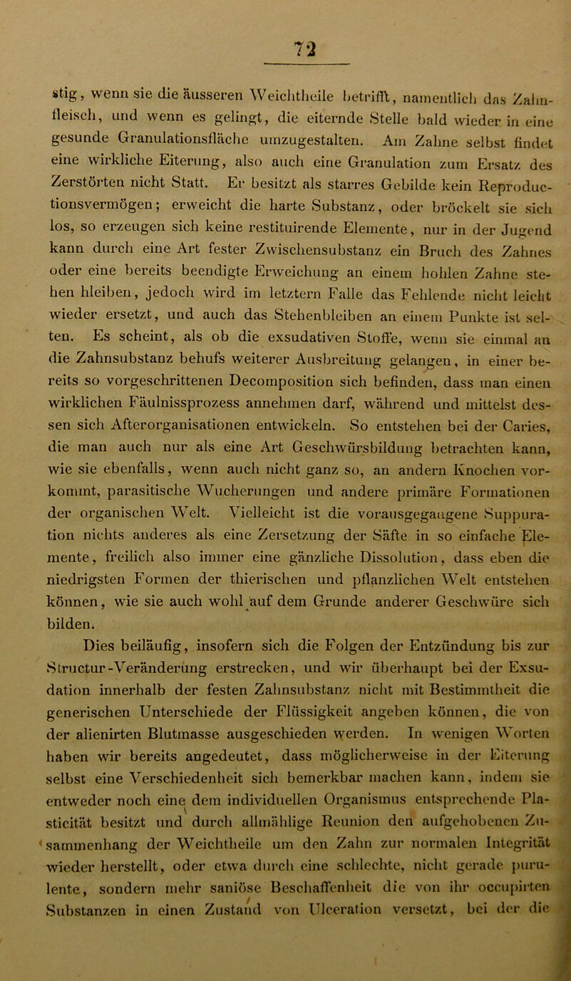 stig, wenn sie die äusseren Weichtheile betrifft, namentlich das Zahn- tleisch, und wenn es gelingt, die eiternde Stelle bald wieder in eine gesunde Granulationsfläche umzugestalten. Am Zahne selbst findet eine wirkliche Eiterung, also auch eine Granulation zum Ersatz des Zerstörten nicht Statt. Ex* besitzt als starres Gebilde kein Reproduc- tionsvermögen; erweicht die harte Substanz, oder bröckelt sie sich los, so erzeugen sich keine restituirende Elemente, nui* in der Jusrend kann durch eine Art fester Zwischensubstanz ein Bruch des Zahnes oder eine bereits beendigte Erweichung an einem hohlen Zahne ste- hen hleiben, jedoch wird im letztem Falle das Fehlende nicht leicht wieder ersetzt, und auch das Stehenbleiben an einem Punkte ist sel- ten. Es scheint, als ob die exsudativen Stoffe, wenn sie einmal an die Zahnsubstanz behufs weiterer Ausbreitung gelangen, in einer be- reits so vorgeschrittenen Decomposition sich befinden, dass man einen wirklichen Fäulnissprozess annehmen darf, während und mittelst des- sen sich Afterorganisationen entwickeln. So entstehen bei der Cai-ies, die man auch nur als eine Art Geschwürsbildung betrachten kann, wie sie ebenfalls, wenn auch nicht ganz so, an andern Knochen vor- kommt, parasitische Wucherungen und andere primäre Formationen der organischen Welt. Vielleicht ist die vorausgegaugene Suppura- tion nichts anderes als eine Zersetzung der Säfte in so einfache Ele- mente, freilich also immer eine gänzliche Dissolution, dass eben die niedrigsten Formen der thierischen und pflanzlichen Welt entstehen können, wie sie auch wohl auf dem Grunde anderer Geschwüre sich bilden. Dies beiläufig, insofern sich die Folgen der Entzündung bis zur Structur-Veränderung erstrecken, und wir überhaupt bei der Exsu- dation innerhalb der festen Zahnsubstanz nicht mit Bestimmtheit die generischen Unterschiede der Flüssigkeit angeben können, die von der alienirten Blutmasse ausgeschieden werden. In wenigen Worten haben wir bereits angedeutet, dass möglicherweise in der Eiterung selbst eine Verschiedenheit sich bemerkbar machen kann, indem sie entweder noch eine dem individuellen Organismus entsprechende Pla- sticität besitzt und durch allmählige Reunion den aufgehobenen Zu- sammenhang der Weichtheile um den Zahn zur normalen Integrität wieder herstellt, oder etwa durch eine schlechte, nicht gerade puru- lente, sondern mehr saniöse Beschaffenheit die von ihr occupirten Substanzen in einen Zustand von Ulccration versetzt, bei der die