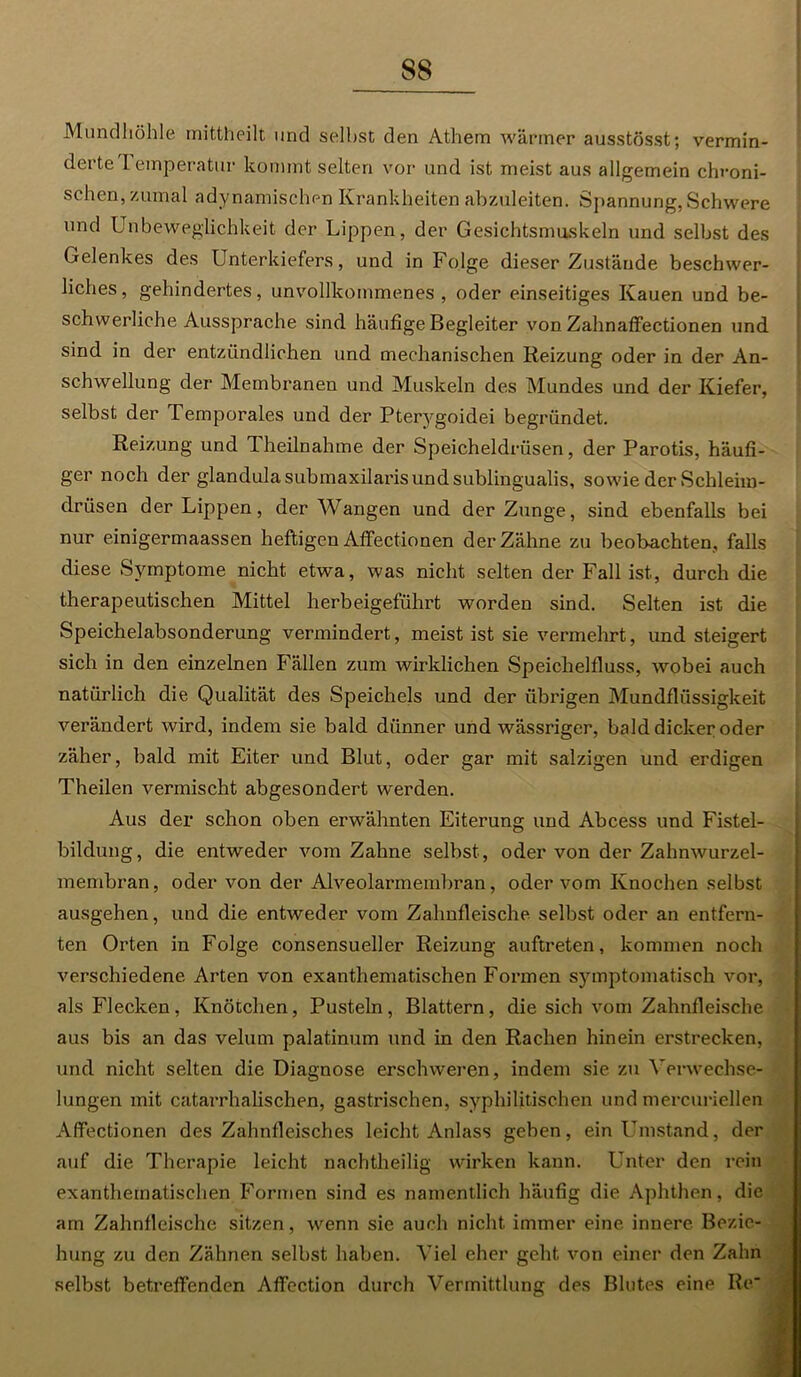 Mundhöhle mittheilt und selbst den Athem wärmer ausstösst; vermin- dei teTemperatur kommt selten vor und ist meist aus allgemein chroni- schen, zumal adynamischen Krankheiten abzuleiten. Spannung, Schwere und Unbeweglichkeit der Lippen, der Gesichtsmuskeln und selbst des Gelenkes des Unterkiefers, und in Folge dieser Zustände beschwer- liches, gehindertes, unvollkommenes, oder einseitiges Kauen und be- schwerliche Aussprache sind häufige Begleiter von Zahnaffectionen und sind in der entzündlichen und mechanischen Reizung oder in der An- schwellung der Membranen und Muskeln des Mundes und der Kiefer, selbst der Temporales und der Pterygoidei begründet. Reizung und T heilnah me der Speicheldrüsen, der Parotis, häufi- ger noch der glandulasubmaxilarisundsublingualis, sowie der Schleim- drüsen der Lippen, der Wangen und der Zunge, sind ebenfalls bei nur einigermaassen heftigen Affectionen der Zähne zu beobachten, falls diese Symptome nicht etwa, was nicht selten der Fall ist, durch die therapeutischen Mittel herbeigeführt worden sind. Selten ist die Speichelabsonderung vermindert, meist ist sie vermehrt, und steigert sich in den einzelnen Fällen zum wirklichen Speichelfluss, wobei auch natürlich die Qualität des Speichels und der übrigen Mundflüssigkeit verändert wird, indem sie bald dünner und wässriger, bald dicker oder zäher, bald mit Eiter und Blut, oder gar mit salzigen und erdigen Theilen vermischt abgesondert werden. Aus der schon oben erwähnten Eiterung und Abcess und Fistel- biklung, die entweder vom Zahne selbst , oder von der Zahnwurzel- membran, oder von der AJveolarmembran, oder vom Knochen selbst ausgehen, und die entweder vom Zahnfleische selbst oder an entfern- ten Orten in Folge consensueller Reizung auftreten, kommen noch verschiedene Arten von exanthematischen Formen symptomatisch vor, als Flecken , Knötchen, Pusteln , Blattern , die sich vom Zahnfleische aus bis an das velum palatinum und in den Rachen hinein erstrecken, und nicht selten die Diagnose erschweren, indem sie zu Verwechse- lungen mit catarrhalischen, gastrischen, syphilitischen und mercuriellen Affectionen des Zahnfleisches leicht Anlass geben, ein Umstand, der auf die Therapie leicht nachtheilig wirken kann. Unter den rein exanthematischen Formen sind es namentlich häufig die Aphthen, die am Zahnfleische sitzen, wenn sie auch nicht immer eine innere Bezie- hung zu den Zähnen selbst haben. Viel eher geht von einer den Zahn selbst betreffenden Affection durch Vermittlung des Blutes eine Ile