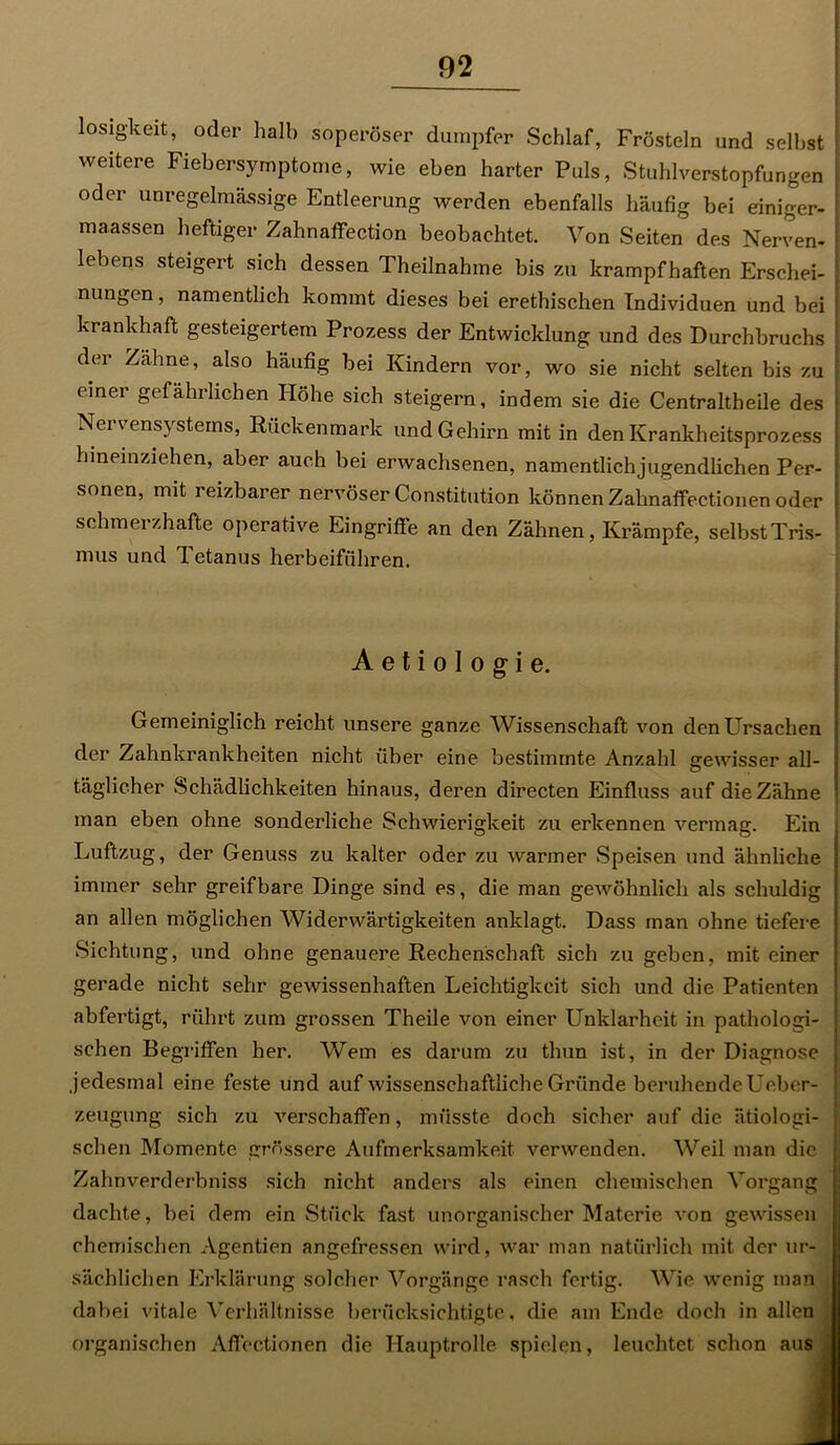 losigkeit, oder halb soperöser dumpfer Schlaf, Frösteln und selbst j weitere Fiebersymptome, wie eben harter Puls, Stuhlverstopfungen oder unregelmässige Entleerung werden ebenfalls häufig bei einiger- maassen heftiger Zahnaffection beobachtet. Von Seiten des Nerven- lebens steigert sich dessen Theilnahme bis zu krampfhaften Erschei- nungen, namentlich kommt dieses bei erethischen Individuen und bei krankhaft gesteigertem Prozess der Entwicklung und des Durchbruchs der Zähne, also häufig bei Kindern vor, wo sie nicht selten bis zu einer gefährlichen Höhe sich steigern, indem sie die Centraltheile des Nervensystems, Rückenmark und Gehirn mit in den Krankheitsprozess hineinziehen, aber auch bei erwachsenen, namentlichjugendlichen Per- sonen, mit reizbarer nervöser Constitution können Zahnaffectionen oder schmerzhafte operative Eingriffe an den Zähnen, Krämpfe, selbst Tris- mus und 1 etanus herbeiführen. A e t i o I o g i e. Gemeiniglich reicht unsere ganze Wissenschaft von den Ursachen der Zahnkrankheiten nicht über eine bestimmte Anzahl gewisser all- täglicher Schädlichkeiten hinaus, deren directen Einfluss auf die Zähne man eben ohne sonderliche Schwierigkeit zu erkennen vermag. Ein Luftzug, der Genuss zu kalter oder zu warmer Speisen und ähnliche immer sehr greifbare Dinge sind es, die man gewöhnlich als schuldig an allen möglichen Widerwärtigkeiten anklagt. Dass man ohne tiefere Sichtung, und ohne genauere Rechenschaft sich zu geben, mit einer gerade nicht sehr gewissenhaften Leichtigkeit sich und die Patienten abfertigt, rührt zum grossen Theile von einer Unklarheit in pathologi- schen Begriffen her. Wem es darum zu thun ist, in der Diagnose jedesmal eine feste und auf wissenschaftliche Gründe beruhende Ueber- zeugung sich zu verschaffen, müsste doch sicher auf die ätiologi- schen Momente grössere Aufmerksamkeit verwenden. Weil man die Zahnverderbniss sich nicht anders als einen chemischen Vorgang dachte, bei dem ein Stück fast unorganischer Materie von gewissen chemischen Agentien angefressen wird, war man natürlich mit der ur- sächlichen Erklärung solcher Vorgänge rasch fertig. Wie wenig man dabei vitale Verhältnisse berücksichtigte, die am Ende doch in allen organischen Affectionen die Hauptrolle spielen, leuchtet schon aus