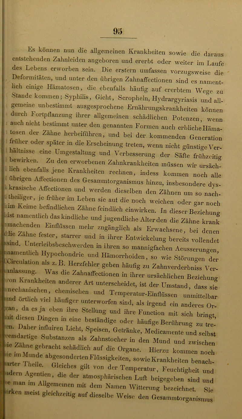 Es können nun die allgemeinen Krankheiten sowie die daraus entstehenden Zahnleiden angeboren und ererbt oder weiter im Laufe des Lebens erworben sein. Die erstem umfassen vorzugsweise die Deformitäten, und unter den übrigen Zahnaffectionen sind es nament- lich emige Hämatosen, die ebenfalls häufig auf ererbtem Wege zu Stande kommen; Syphilis, Gicht, Scropheln, Hydrargyriasis und all- gemeine unbestimmt ausgesprochene Ernährungskrankheiten können durch Fortpflanzung ihrer allgemeinen schädlichen Potenzen wenn auch nicht bestimmt unter den genannten Formen auch erbliche’Häma- tosen der Zähne herbeiführen, und bei der kommenden Generation i u icr oder spater in die Erscheinung treten, wenn nicht günstige Ver- hältnisse eine Umgestaltung und Verbesserung der Säfte frühzeitig bewn-ken Zu den erworbenen Zahnkrankheiten müssen wir ursäch- bch ebenfalls jene Krankheiten rechnen, indess kommen noch alle u eigen Afiectionen des Gesammtorganismus hinzu, insbesondere dys- krasische Affectionen und werden dieselben den Zähnen um so nach- . ei1!ger> 16 Ü'uher im Leben sie au* die noch weichen oder o-ar noch ■ im Keime befindlichen Zähne feindlich einwirken. In dieser Beziehung namentlich das kindliche und jugendliche Alterden die Zähne krank :machenden Einflüssen mehr zugänglich als Erwachsene, bei denen UM c„t lT>’ T“' Td  ihrer Entwickeluns bereits vollendet ' Lnterie.bsbeschwerden in ihren so mannigfachen Aeusserungen ^namentlich Hypochondrie und Hämorrhoiden, so wie Störungen der’ mhs 7 “ vZ'Br HerZfehkr Seben häufig zu Zahnverdcrbniss Ver- I(5:. •, “ d‘! Zahnaffectionen in ihrer ursächlichen Beziehung on Krankheiten anderer Art unterscheidet, ist der Umstand, dass sie nechan,sehen chemischen und Temperatur-Einflüssen unmittelbar ortheb viel häufiger unterworfen sind, als irgend ein anderes Or- •an da es ja eben ihre Stellung und ihre Function mit sich bringt nt diesen Dingen meine beständige „der häufige Berührung zu tre- Daher mflmren Licht, Speisen, Getränke, Medicamente und selbst ar Ige Substanzen als Zahnstocher in den Mund und zwischen “ S;br?Cht SChädUch auf dic Onpme. Hierzu kommen noch abgesonderten Flüssigkeiten, sowie Krankheiten benach- I «rter II,eile. Gleiches gilt von der Temperatur, Feuchtigkeit und gentien, die der atmosphärischen Luft beigegeben sind und ■e . an Allgemeinen mit dem Namen Witterung W.eichnet. Sie * mC,St gleiChzeltig auf Weise den Gesammtorganismus