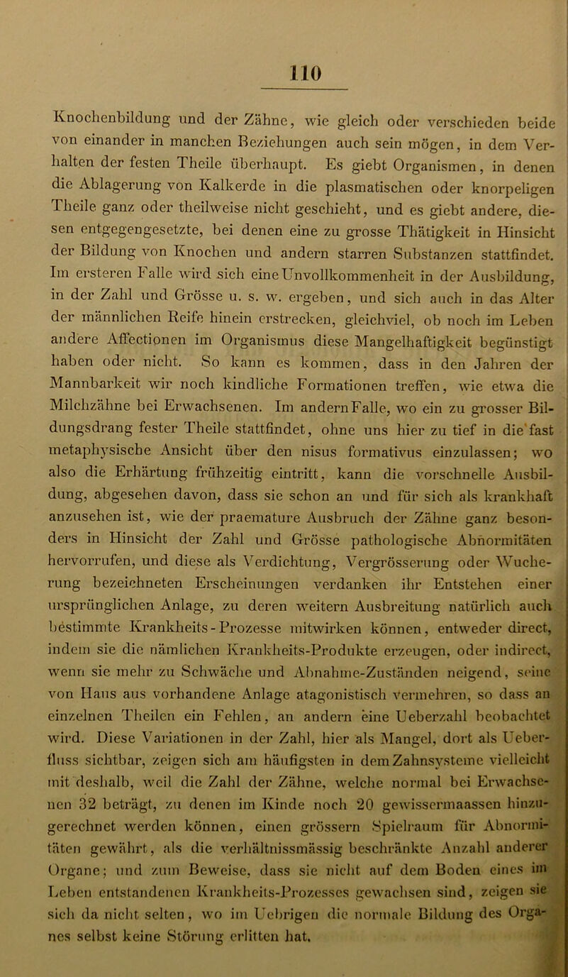 Knochenbildung und der Zähne, wie gleich oder verschieden beide von einander in manchen Beziehungen auch sein mögen, in dem Ver- halten der festen Theile überhaupt. Es giebt Organismen, in denen die Ablagerung von Kalkerde in die plasmatischen oder knorpeligen Theile ganz oder theilweise nicht geschieht, und es giebt andere, die- sen entgegengesetzte, bei denen eine zu grosse Thätigkeit in Hinsicht der Bildung von Knochen und andern starren Substanzen stattfindet. Im ersteren lalle wird sich eine Unvollkommenheit in der Ausbildung', in der Zahl und Grösse u. s. w. ergeben, und sich auch in das Alter der männlichen Reife hinein erstrecken, gleichviel, ob noch im Leben andere AfFectionen im Organismus diese Mangelhaftigkeit begünstigt haben oder nicht. So kann es kommen, dass in den Jahren der Mannbarkeit wir noch kindliche Formationen treffen, wie etwa die Milchzähne bei Erwachsenen. Im andern Falle, wo ein zu grosser Bil- dungsdrang fester Theile stattfindet, ohne uns hier zu tief in die'fast metaphysische Ansicht über den nisus formativus einzulassen; wo also die Erhärtung frühzeitig eintritt, kann die vorschnelle Ausbil- dung, abgesehen davon, dass sie schon an und für sich als krankhaft anzusehen ist, wie der praemature Ausbruch der Zähne ganz beson- ders in Hinsicht der Zahl und Grösse pathologische Abnormitäten hervorrufen, und diese als Verdichtung, Vergrösserung oder Wuche- rung bezeiohneten Erscheinungen verdanken ihr Entstehen einer ursprünglichen Anlage, zu deren weitern Ausbreitung natürlich auch bestimmte Krankheits - Prozesse mitwirken können, entweder direct, indem sie die nämlichen Krankheits-Produkte erzeugen, oder indirect, wenn sie mehr zu Schwäche und Abnahme-Zuständen neigend, seine von Haus aus vorhandene Anlage atagonistisch vermehren, so dass an einzelnen Theilen ein Fehlen, an andern eine Ueberzahl beobachtet wird. Diese Variationen in der Zahl, hier als Mangel, dort als Ueber- fluss sichtbar, zeigen sich am häufigsten in dem Zahnsysteme vielleicht mit deshalb, weil die Zahl der Zähne, welche normal bei Erwachse- nen 32 beträgt, zu denen im Kinde noch 20 gewissermaassen hinzu- gerechnet werden können, einen grossem Spielraum für Abnormi- täten gewährt, als die verhältnissmässig beschränkte Anzahl anderer Organe; und zum Beweise, dass sie nicht auf dem Boden eines im Leben entstandenen Krankheits-Prozesses gewachsen sind, zeigen sie sich da nicht selten, wo im Uebrigen die normale Bildung des Orga- nes selbst keine Störung erlitten hat.