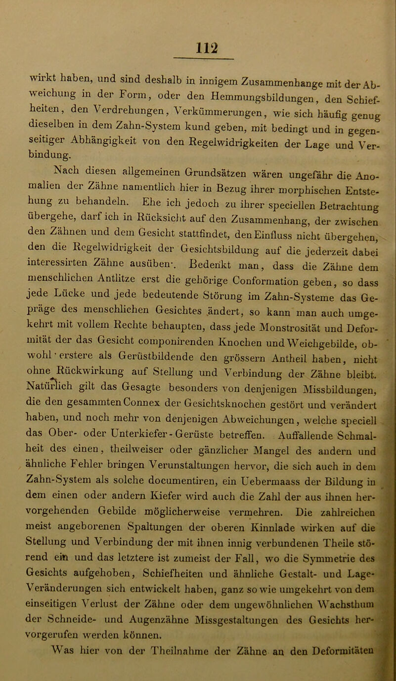 wirkt haben, und sind deshalb in innigem Zusammenhänge mit der Ab- weichung in der Form, oder den Hemmungsbildungen, den Schief- heiten, den Verdrehungen, Verkümmerungen, wie sich häufig genug dieselben in dem Zahn-System kund geben, mit bedingt und in gegen- seitiger Abhängigkeit von den Regelwidrigkeiten der Lage und Ver- bindung. Nach diesen allgemeinen Grundsätzen wären ungefähr die Ano- malien der Zähne namentlich hier in Bezug ihrer morphischen Entste- hung zu behandeln. Ehe ich jedoch zu ihrer speciellen Betrachtung übergehe, darf ich in Rücksicht auf den Zusammenhang, der zwischen den Zähnen und dem Gesicht stattfindet, den Einfluss nicht übergehen, den die Regelwidrigkeit der Gesichtsbildung auf die jederzeit dabei interessirten Zähne ausüben-. Bedenkt man, dass die Zähne dem menschlichen Antlitze erst die gehörige Conformation geben, so dass jede Lücke und jede bedeutende Störung im Zahn-Systeme das Ge- präge des menschlichen Gesichtes ändert, so kann man auch umge- kehrt mit vollem Rechte behaupten, dass jede Monstrosität und Defor- mität der das Gesicht componirenden Knochen und Weichgebilde, ob- wohl -erstere als Gerüstbildende den grossem Antheil haben, nicht ohne Rückwirkung auf Stellung und Verbindung der Zähne bleibt. Natürlich gilt das Gesagte besonders von denjenigen Missbildungen, die den gesammtenConnex der Gesichtsknochen gestört und verändert haben, und noch mehr von denjenigen Abweichungen, welche speciell das Ober- oder Unterkiefer-Gerüste betreffen. Auffallende Schmal- heit des einen, theilweiser oder gänzlicher Mangel des andern und ähnliche t ehler bringen Verunstaltungen hervor, die sich auch in dem Zahn-System als solche documentiren, ein Uebermaass der Bildung in dem einen oder andern Kiefer wird auch die Zahl der aus ihnen her- vorgehenden Gebilde möglicherweise vermehren. Die zahlreichen meist angeborenen Spaltungen der oberen Kinnlade -wirken auf die Stellung und Verbindung der mit ihnen innig verbundenen Theile stö- rend ein und das letztere ist zumeist der Fall, wo die Symmetrie des Gesichts aufgehoben, Schiefheiten und ähnliche Gestalt- und Lage- Veränderungen sich entwickelt haben, ganz sowie umgekehrt von dem einseitigen Verlust der Zähne oder dem ungewöhnlichen Wachsthum der Schneide- und Augenzähne Missgestaltungen des Gesichts her- vorgerufen werden können. Was hier von der Theilnahme der Zähne an den Deformitäten