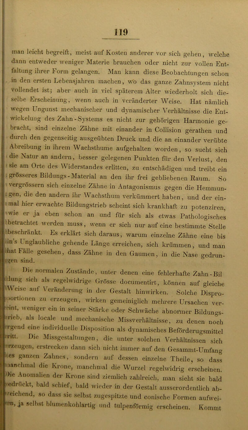 man leicht begreift, meist auf Kosten anderer vor sich gehen, welche dann entweder weniger Materie brauchen oder nicht zur vollen Ent- faltung ihrer Form gelangen. Man kann diese Beobachtungen schon in den ersten Lebensjahren machen, wo das ganze Zahnsystem nicht vollendet ist; aber auch in viel späterem Alter wiederholt sich die- selbe Erscheinung, wenn auch in veränderter Weise. Hat nämlich ■H egen Ungunst mechanischer und dynamischer Verhältnisse die Ent- wickelung des Zahn - Systems es nicht zur gehörigen Harmonie ge- bracht, sind einzelne Zähne mit einander in Collision gerathen und durch den gegenseitig ausgeübten Druck und die an einander verübte Abreibung in ihrem Wachsthume aufgehalten worden, so sucht sich die Natur an andern, besser gelegenen Punkten für den Verlust, den sie am Orte des V iderstandes erlitten, zu entschädigen und treibt ein grösseres Bildungs-Material an den ihr frei gebliebenen Raum. So vergrössern sich einzelne Zähne in Antagonismus gegen die Hemmun- .gen, die den andern ihr Wachsthum verkümmert haben, und der ein- I: mal hier erwachte Bildungstrieb scheint sich krankhaft zu potenziren, wie ei ja eben schon an und für sich als etwas Pathologisches !betrachtet werden muss, wenn er sich nur auf eine bestimmte Stelle 1 beschrankt. Es erklärt sich daraus, warum einzelne Zähne eine bis uns Unglaubliche gehende Länge erreichen, sich krümmen, und man jihat Fälle gesehen, dass Zähne in den Gaumen, in die Nase gedrun- gen sind. Die normalen Zustände, unter denen eine fehlerhafte Zahn-Bil klung sich als regelwidrige Grösse documentirt, können auf gleiche Weise auf Veränderung in der Gestalt hinwirken. Solche Dispro- *| »ortionen zu erzeugen, wirken gemeiniglich mehrere Ursachen ver- | -int, weniger ein in seiner Stärke oder Schwäche abnormer Bildungs- Äirieb, als locale und mechanische Missverhältnisse, zu denen noch ■irgend eine individuelle Disposition als dynamisches Beförderugsmittel IJiritt. Die Missgestaltungen, die unter solchen Verhältnissen sich IIrzeugen, erstrecken dann sich nicht immer auf den Gesammt-Umfang - es ganzen Zahnes, sondern auf dessen einzelne Theile, so dass Manchmal die Klone, manchmal die Wurzel regelwidrig erscheinen. ! ')ie ^nomalien der Krone sind ziemlich zahlreich, man sieht sie bald edruckt, bald schief, bald wieder in der Gestalt ausserordentlich ab- weichend, so dass sie selbst zugespitzte und conische Formen aufwei- -sn, ja selbst blumenkohlartig und tulpenförmig erscheinen. Kommt