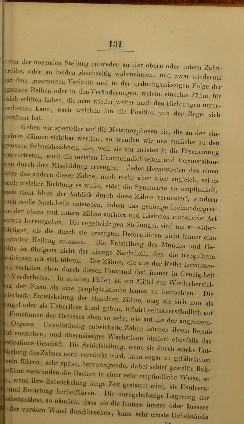 um der normalen Stellung entweder an der obern oder untern Zahn- re, ,e, oder an beiden gleichzeitig walirnehmen, und zwar wiederum ,n dem gesannnten Verlaufe und in der ordnungs,nässfeen Folge der ,ganzen Reihen oder in den Veränderungen, welche einzelne Zähne für ■ sieh erlitten haben, die man wieder weiter nach den Richtungen unter- ' •“h^'1’ nad‘ e,cl'en Wn die Posilion von der E,,sel -h Gellen wir specieller auf die Metamorphosen ein, die an den ein- cloen Zahnen achtbar werden, so wenden wir uns zunächst zu den rossen Sehne,dezähnen, die, weil sie am meisten in die Erscheinung er, o, treten, auch die meisten Unannehmlichkeiten und Verunstalt«/ en durch ihre Missbildung erzeugen. Jedes Heraustreten des einen der des andern dieser Zähne, noch mehr aber aller zugleich, sei es ach welcher Richtung es wolle, stört die Symmetrie so empfindlich ,C ;l der Anb,iCk durch Z5h“ verunziert,” sollt,’ In der b d “tStehen’ indem d“ eeWrig* Ineinandeigrei. u der obern und untern Zähne aufhört und Läsionen mancherlei Art Z hen;0rS/'en- Die regelwidrigen Stellungen sind um so widt • ff” **• - erzeugten Deformhätei, nicht immcel • ZTist t 8 ZUlrSe- DiC EnlstelluS Mundes und Ge- Sens nicht der einzige Nachtheil, den die irregulären t~rl T ?' Die Zähne- die «“ d- H“he heraus!! , ,e falle,, eben durch diesen Umstand fast immer in Geneigtheit / ,de bn,SS- lD -'eben Fällen ist ein Mittel zur Wiederherste 'f ‘'' io,,n ”ls eme prophylaktische Kunst zu betrachten Ir lerhafte Entwickelung der einzelnen Zähne, mag “ln ^ ngel oder als Ueberfluss kund geben, inlluirt selbstverständlich auf kirnet,onen des Gebisses eben so sehr, wie auf die der angretzen igane Unvollständig entwickelte Zäline können ihren, Berufe l Vorsteher!, und übermässiges Wachsthum hindert ebenfalls d Uications-Geschält Die Schiefsteiiung, wenn sie durcb“El  , Wahnes noch verstärkt wird, kam, sogar zu gefährlichen  U sehr sPltzc’ hervorragende, dabei schief gestellte Bak <ah„e verwunden die Backen in einer sehr empfindlichewl t ! und F ,' 7 riCkClUD8 '*”«* Zeit «cstaltet wird, sie Exulcers- ! l j ,“r ,lng ‘ei'heifiilircn. Die unregelmässige Lagerung der iS i i ’ Uass sie nie hintere innere oder än<?<?prn er vor ern Wand durchbrechen, kann sehr ernste Uehelslände