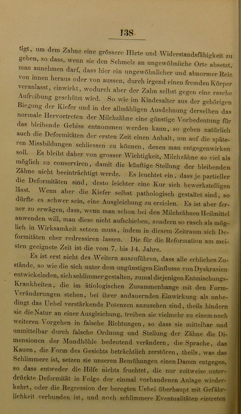 I3S ff eben , l C e’e grSSSer° H8rte ™rl Widerstandsfiihiskeit m »eben> so dass, wenn sie den Schmelz an „„gewöhnliche Orte absetzt. c annehmen darf, dass hier ein ungewöhnlicher und abnormer Reiz \on innen leraus oder von aussen, durch irgend einen fremden Körper veranlasst, emwirkt, wodurch aber der Zahn selbst gegen eine rasche ufreibung geschützt wird. So wie im Kindesalter aus der gehörigen 1('oung er Kiefer und in der allmähligen Ausdehnung derselben das normale Hervortreten der Milchzähne eine günstige Vorbedeutung für cas l e^ence Gebiss entnommen werden kann, so geben natürlich auch die Deformitäten der ersten Zeit einen Anhalt, um auf die späte- . en Missbildungen schlossen zu können, denen man entgegenwirken S°„ ' , b €lbt daher von Süsser Wichtigkeit, Milchzähne so viel als möglich zu conserviren, damit die künftige Stellung der bleibenden ?. nicht beeinträchtigt werde. Es leuchtet ein. dass je partieller che Deformitäten sind, desto leichter eine Kur sich bewerkstelligen asst. Wenn aber die Kiefer selbst pathologisch gestaltet sind, so ( urfte es schwer sein, eine Ausgleichung zu erzielen. Es ist aber fer- ner zu erwägen, dass, wenn man schon bei den Milchzähnen Heilmittel anwenden will, man diese nicht aufschieben, sondern so rasch als mög- lich in Wirksamkeit setzen muss, indem in diesem Zeitraum sich De- formitäten eher redressiren lassen. Die für die Reformation am mei- sten geeignete Zeit ist die vom 7. bis 14. Jahre. Es ist erst nicht des Weitern auszuführen, dass alle erblichen Zu- stande, so wie die sich unter dem ungünstigen Einflüsse von Dyskrasien entwickelnden, sich schlimmer gestalten, zumal diejenigen Entmischungs- Krankheiten, die im ätiologischen Zusammenhänge mit den Form- ^ eränderungen stehen, bei ihrer andauernden Einwirkung als unbe- dingt das Uebel verstärkende Potenzen anzusehen sind, theils hindern sie die Natur an einer Ausgleichung, treiben sie vielmehr zu einem noch weiteren Vorgehen in falsche Richtungen, so dass sie mittelbar und unmittelbar durch falsche Ordnung und Stellung der Zähne die Di- mensionen der Mundhöhle bedeutend verändern, die Sprache, das Kauen, die Form des Gesichts beträchtlich zerstören, theils. was das Schlimmere ist, setzen .sie unseren Bemühungen einen Damm entgegen, so dass entweder die Hilfe nichts fruchtet, die nur zeitweise unter- drückte Deformität in Folge der einmal vorhandenen Anlage wieder- kehrt, oder die Regression der beregten Uebel überhaupt mit Gefähr- lichkeit verbunden ist, und noeh schlimmere Eventualitäten eintreten