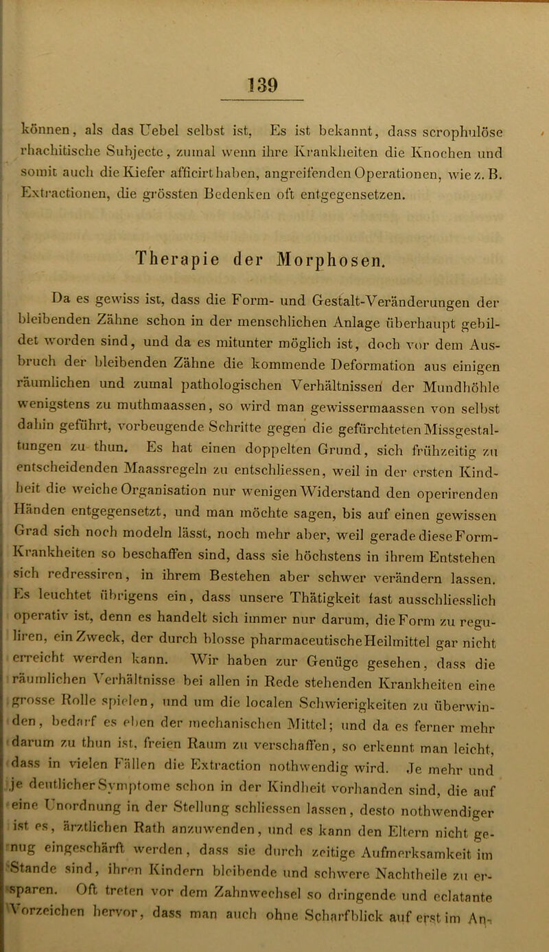 können, als das Uebel selbst ist, Es ist bekannt, dass scrophulöse rhackitische Subjecte, zmnal wenn ihre Krankheiten die Knochen und somit auch die Kiefer afficirt haben, angreifenden Operationen, wiez.B. Extractionen, die grössten Bedenken oft entgegensetzen. Therapie der Morphosen. Da es gewiss ist, dass die Form- und Gestalt-Veränderungen der bleibenden Zähne schon in der menschlichen Anlage überhaupt gebil- det worden sind, und da es mitunter möglich ist, doch vor dem Aus- bi uch der bleibenden Zähne die kommende Deformation aus einigen räumlichen und zumal pathologischen Verhältnissen der Mundhöhle wenigstens zu muthmaassen, so wird man gewissermaassen von selbst dahin geführt, vorbeugende. Schritte gegen die gefürchteten Missgestal- tungen zu thun. Es hat einen doppelten Grund, sich frühzeitig zu entscheidenden Maassregeln zu entschlossen, weil in der ersten Kind- heit die weiche Organisation nur wenigen Widerstand den operirenden Händen entgegensetzt, und man möchte sagen, bis auf einen gewissen Grad sich noch modeln lässt, noch mehr aber, weil gerade diese Form- Krankheiten so beschaffen sind, dass sie höchstens in ihrem Entstehen I sich redressiren, in ihrem Bestehen aber schwer verändern lassen. Es leuchtet übrigens ein, dass unsere Thätigkeit fast ausschliesslich operativ ist, denn es handelt sich immer nur darum, die Form zu regu- liren, ein Zweck, der durch blosse pharmazeutische Heilmittel gar nicht ei reicht werden kann. Wir haben zur Genüge gesehen, dass die ! räumlichen Verhältnisse bei allen in Rede stehenden Krankheiten eine grosse Rolle spielen, und um die localen Schwierigkeiten zu überwin- den, bedarf es eben der mechanischen Mittel; und da es ferner mehr darum zu thun ist, freien Raum zu verschaffen, so erkennt man leicht, dass in vielen Fällen die Extraction nothwendig wird. ,Te mehr und : je deutlicher Symptome schon in der Kindheit vorhanden sind, die auf eine Unordnung in der Stellung schliessen lassen, desto nothwendiger ist es, ärztlichen Rath anzuwenden, und es kann den Eltern nicht ge- nug eingeschärft werden, dass sie durch zeitige Aufmerksamkeit im 'Stande sind, ihrrni Kindern bleibende und schwere Nachtheile zu er- '■sparen. Oft treten vor dem Zahnwechsel so dringende und eclatante 'Vorzeichen hervor, dass man auch ohne Scharfblick auf erst im An,