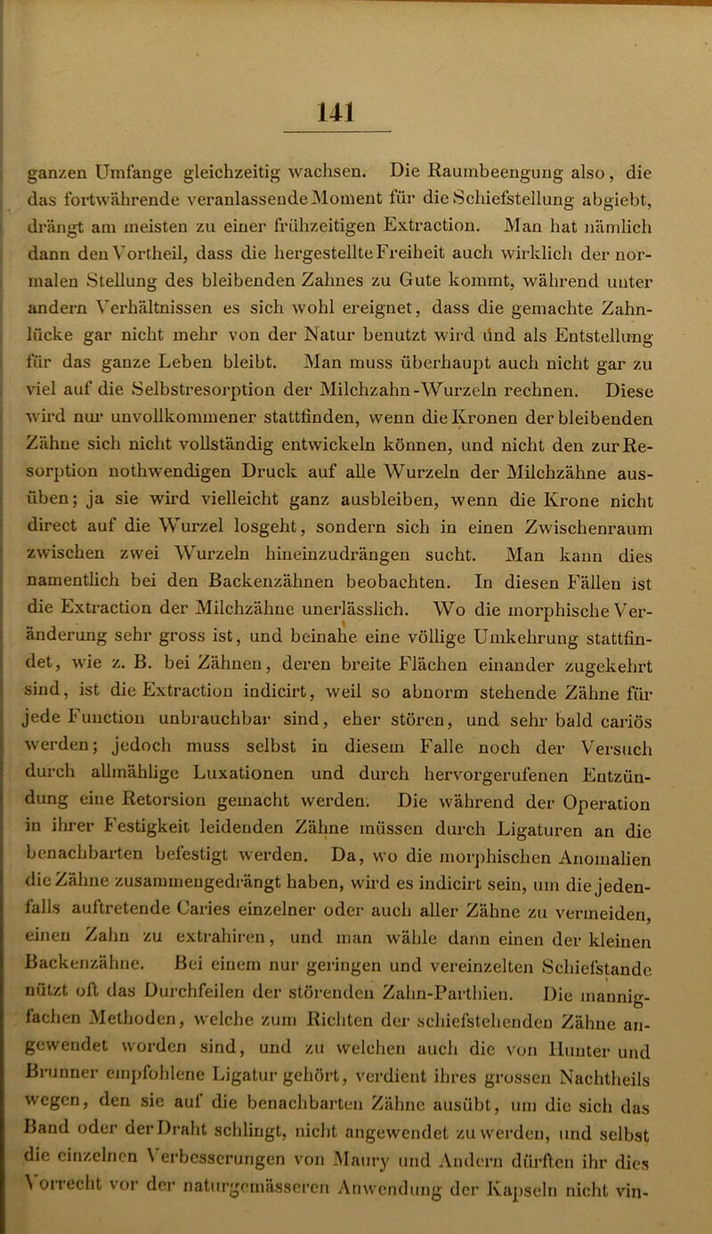 ganzen Umfange gleichzeitig wachsen. Die Raumbeengung also , die das fortwährende veranlassende Moment für die Schiefstellung abgiebt, drängt am meisten zu einer frühzeitigen Extraction. Man hat nämlich dann den Vortheil, dass die hergestellte Freiheit auch wirklich der nor- malen Stellung des bleibenden Zahnes zu Gute kommt, während unter andern Verhältnissen es sich wohl ereignet, dass die gemachte Zahn- lücke gar nicht mehr von der Natur benutzt wird dnd als Entstellung für das ganze Leben bleibt. Man muss überhaupt auch nicht gar zu viel auf die Selbstresorption der Milchzahn-Wurzeln rechnen. Diese wird nur unvollkommener stattfinden, wenn die Kronen derbleibenden Zähne sich nicht vollständig entwickeln können, und nicht den zur Re- sorption nothwendigen Druck auf alle Wurzeln der Milchzähne aus- üben; ja sie wird vielleicht ganz ausbleiben, wenn die Krone nicht direct auf die Wurzel losgeht, sondern sich in einen Zwischenraum zwischen zwei Wurzeln hineinzudrängen sucht. Man kann dies namentlich bei den Backenzähnen beobachten. In diesen Fällen ist die Extraction der Milchzähne unerlässlich. Wo die morphische Ver- änderung sehr gross ist, und beinahe eine völlige Umkehrung stattfin- det, wie z. B. bei Zähnen, deren breite Flächen einander zugekehrt sind, ist die Extraction indicirt, weil so abnorm stehende Zähne für jede Function unbrauchbar sind, eher stören, und sehr bald cariös werden; jedoch muss selbst in diesem Falle noch der Versuch durch allmählige Luxationen und durch hervorgerufenen Entzün- dung eine Retorsion gemacht werden. Die während der Operation in ihrer Festigkeit leidenden Zähne müssen durch Ligaturen an die benachbarten befestigt werden. Da, wo die morphischen Anomalien die Zähne zusammengedrängt haben, wird es indicirt sein, um die jeden- falls auftretende Caries einzelner oder auch aller Zähne zu vermeiden, einen Zahn zu extrahiren, und man wähle dann einen der kleinen Backenzähne. Bei einem nur geringen und vereinzelten Schiefstande nützt oft das Durchfeilen der störenden Zahn-Parthien. Die mannig- fachen Methoden, welche zum Richten der schiefstehenden Zähne an- gewendet worden sind, und zu welchen auch die von Hunter und Brunner empfohlene Ligatur gehört, verdient ihres grossen Nachtheils wegen, den sie auf die benachbarten Zähne ausübt, um die sich das Baud oder der Draht schlingt, nicht angewendet zu werden, und selbst die einzelnen V erbesserungen von Maury und Andern dürften ihr dies V orrecht vor der naturgemässeren Anwendung der Kapseln nicht vin-