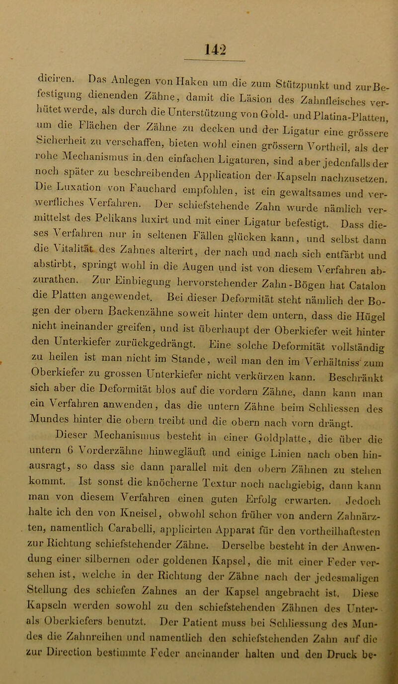 Karen. Das Anlegen von Haken um die zum Stützpunkt und zur Be- festigung dienenden Zähne, damit die Läsion des Zahnfleisches ver- hütet werde, als durch die Unterstützung von Gold- undPlatina-Platten, um die Flächen der Zähne zu decken und der Ligatur eine grössere Sicherheit zu verschaffen, bieten wohl einen grossem Vortheil, als der rohe Mechanismus in . den einfachen Ligaturen, sind aber jedenfalls der noch später zu beschreibenden Application der Kapseln nachzusetzen. Die Luxation von Fauchard empfohlen, ist ein gewaltsames und ver- werfliches Verfahren. Der schiefstehende Zahn wurde nämlich ver- mittelst, des Pelikans luxirt und mit einer Ligatur befestigt. Dass die- ses \ erfahren nur in seltenen Fällen glücken kann, und selbst dann die \ italität des Zahnes alterirt, der nach und nach sich entfärbt und ab stirbt, springt wohl in die Augen und ist von diesem Verfahren ab- zurathen. Zur Einbiegung hervorstehender Zahn-Bögen hat Catalon die Platten angewendet. Bei dieser Deformität steht nämlich der Bo- gen der obern Backenzähne soweit hinter dem untern, dass die Hügel nicht ineinander greifen, und ist Überhaupt der Oberkiefer weit hinter den Unterkiefer zurückgedrängt. Eine solche Deformität vollständig zu heilen ist man nicht im Stande, weil man den im Verhältnis'zum Oberkiefer zu grossen Unterkiefer nicht verkürzen kann. Beschränkt sich aber die Deformität blos auf die vordem Zähne, dann kann man ein Verfahren anwenden, das die untern Zähne beim Schlissen des Mundes hinter die obern treibt und die obern nach vorn dränct Dieser Mechanismus besteht in einer Goldplatte, die über die untern 6 Vorderzähne hinwegläuft und einige Linien nach oben hin- ausragt, so dass sie dann parallel mit den obern Zähnen zu stehen kommt. Ist sonst die knöcherne Textur noch nachgiebig, dann kann man von diesem Verfahren einen guten Erfolg erwarten. Jedoch halte ich den von Kneisel, obwohl schon früher von andern Zahnärz- ten, namentlich Carabelli, applicirten Apparat für den vortheilhaftesten zur Richtung schiefstehender Zähne. Derselbe besteht in der Anwen- dung einer silbernen oder goldenen Kapsel, die mit einer Feder ver- schon ist, welche in der Richtung der Zähne nach der jedesmaligen Stellung des schiefen Zahnes an der Kapsel angebracht ist. Diese Kapseln werden sowohl zu den schiefstehenden Zähnen des Unter- öls Oberkiefers benutzt. Der Patient muss bei Schliessung des Mun- des die Zahnreihen und namentlich den schiefstehenden Zahn auf die zur Direction bestimmte I oder aneinander halten und den Druck be* 'S