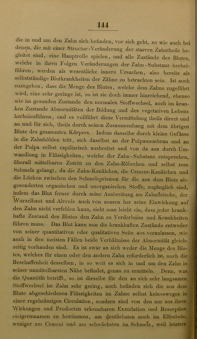 die in und um den Zahn sich befinden, vor sich geht, so wie auch bei denen, die mit einer Structur-Veränderung der starren Zahntheile be- gleitet sind, eine Hauptrolle spielen, und alle Zustände des Blutes, welche in ihren Folgen Veränderungen der Zahn-Substanz herbei- führen, werden als wesentliche innere Ursachen, also bereits als selbstständige Blutkrankheiten der Zähne zu betrachten sein. Ist auch zuzugeben, dass die Menge des Blutes, welche dem Zahne zugeführt wird, eine sehr geringe ist, so ist sie doch immer hinreichend, ebenso wie im gesunden Zustande den normalen Stoffwechsel, auch im kran- ken Zustande Abnormitäten der Bildung und des vegetativen Lebens herbeizuführen, und es vollführt diese Vermittelung theils direct und an und für sich, theils durch seinen Zusammenhang mit dem übrigen Blute des gesammten Körpers. Indem dasselbe durch kleine Gefässe in die Zahnhöhlen tritt, sich daselbst an der Pulpamembran und an dei Pulpa selbst capillarisch ausbreitet und von da aus durch Um- wandlung in Flüssigkeiten, welche der Zahn-Substanz entsprechen, überall mittelbaren Zutritt zu den Zahn-Röhrclien und selbst zum Schmelz gelangt, da die Zahn-Kanälchen, die Cement-Kanälchen und die Lücken zwischen den Schmelzprismen für die aus dem Blute ab- gesonderten organischen und unorganischen Stoffe, zugänglich sind, indem das Blut ferner durch seine Ausbreitung am Zahnfleische, der Wurzelhaut und Alveole auch von aussen her seine Einwirkung auf den Zahn nicht verfehlen kann, sieht man leicht ein, dass jeder krank- hafte Zustand des Blutes den Zahn zu Verderbniss und Krankheiten führen muss. Das Blut kann nun die krankhaften Zustände entweder von seiner quantitativen oder qualitativen Seite aus veranlassen, wie I auch in den meisten I allen beide Verhältnisse der Abnormität gleich- zeitig vorhanden sind. Es ist zwar an sich weder die Menge des Blu- tes, welches für einen oder den andern Zahn erforderlich ist, noch die j Beschaffenheit desselben, in so weit es sich in und um den Zahn in i seiner unmittelbarsten Nähe befindet, genau zu ermitteln. Denn, was die Quantität betrifft, so ist dieselbe für den an sich sehr langsamen Stoffwechsel im Zahn sehr gering, auch befinden sich die aus dem Blute abgeschiedenen Flüssigkeiten im Zahne selbst keineswegcs in einer regelmässigen Circulation, sondern sind von den nur aus ihren * Wirkungen und Producten erkennbaren Exsudation und Resorption < cinigermaassen zu bestimmen, am deutlichsten noch im Elfenbein, .j weniger am Gement und am schwächsten im Schmelz, weil letztere j